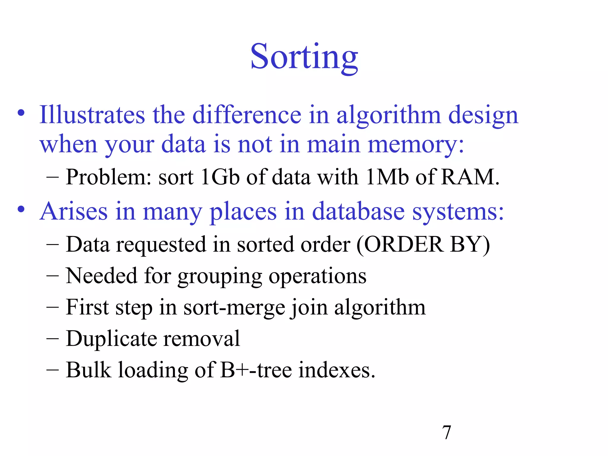 7
Sorting
• Illustrates the difference in algorithm design
when your data is not in main memory:
– Problem: sort 1Gb of data with 1Mb of RAM.
• Arises in many places in database systems:
– Data requested in sorted order (ORDER BY)
– Needed for grouping operations
– First step in sort-merge join algorithm
– Duplicate removal
– Bulk loading of B+-tree indexes.
 