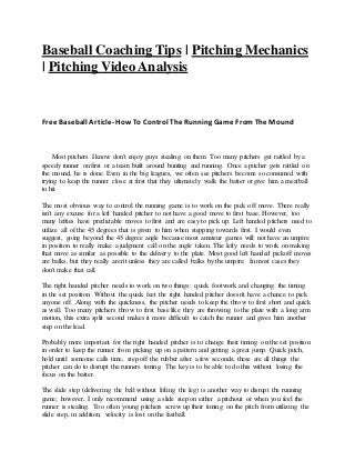 Baseball Coaching Tips | Pitching Mechanics
| Pitching Video Analysis
Free Baseball Article- HowTo Control The Running Game FromThe Mound
Most pitchers I know don't enjoy guys stealing on them. Too many pitchers get rattled by a
speedy runner on first or a team built around bunting and running. Once a pitcher gets rattled on
the mound, he is done. Even in the big leagues, we often see pitchers become so consumed with
trying to keep the runner close at first that they ultimately walk the batter or give him a meatball
to hit.
The most obvious way to control the running game is to work on the pick off move. There really
isn't any excuse for a left handed pitcher to not have a good move to first base. However, too
many lefties have predictable moves to first and are easy to pick up. Left handed pitchers need to
utilize all of the 45 degrees that is given to him when stepping towards first. I would even
suggest, going beyond the 45 degree angle because most amateur games will not have an umpire
in position to really make a judgment call on the angle taken. The lefty needs to work on making
that move as similar as possible to the delivery to the plate. Most good left handed pickoff moves
are balks, but they really aren't unless they are called balks by the umpire. In most cases they
don't make that call.
The right handed pitcher needs to work on two things: quick footwork and changing the timing
in the set position. Without the quick feet the right handed pitcher doesn't have a chance to pick
anyone off. Along with the quickness, the pitcher needs to keep the throw to first short and quick
as well. Too many pitchers throw to first base like they are throwing to the plate with a long arm
motion, this extra split second makes it more difficult to catch the runner and gives him another
step on the lead.
Probably more important for the right handed pitcher is to change their timing on the set position
in order to keep the runner from picking up on a pattern and getting a great jump. Quick pitch,
hold until someone calls time, step off the rubber after a few seconds; these are all things the
pitcher can do to disrupt the runners timing. The key is to be able to do this without losing the
focus on the batter.
The slide step (delivering the ball without lifting the leg) is another way to disrupt the running
game; however, I only recommend using a slide step on either a pitchout or when you feel the
runner is stealing. Too often young pitchers screw up their timing on the pitch from utilizing the
slide step, in addition, velocity is lost on the fastball.
 