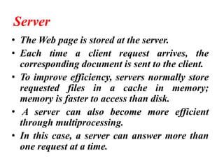 Server
• The Web page is stored at the server.
• Each time a client request arrives, the
corresponding document is sent to the client.
• To improve efficiency, servers normally store
requested files in a cache in memory;
memory is faster to access than disk.
• A server can also become more efficient
through multiprocessing.
• In this case, a server can answer more than
one request at a time.
 