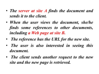 • The server at site A finds the document and
sends it to the client.
• When the user views the document, she/he
finds some references to other documents,
including a Web page at site B.
• The reference has the URL for the new site.
• The user is also interested in seeing this
document.
• The client sends another request to the new
site and the new page is retrieved.
 