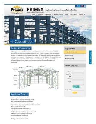 Home About Us Capabilities Building Systems Blog Get A Quote Contact Us
Design & Engineering
At Primex (Peb Structure Manufacturers ) every product is built to be weather and corrosion-resistant, durable,
strong, and low on maintenance. Our metal buildings come with a promise of superlative design and engineering
standards in all aspects such as primary and secondary framing, liner panels, crane beams and rails, ﬁxings, rooﬁng
and accessories, to name a few. In a bid to provide the most suitable and optimal solution to a variety of customers,
one of the key assets of the company is its ability to customize its entire product range to individual client
speciﬁcations and requirements. Peb Structure Manufacturers in India become a leading Peb Structure
manufacturer.
Applicable Codes:-
Loads are applied in accordance with:
The 2002 Edition of Low Rise Building System Manual
Metal Building Manufacturers Association (MBMA)
Hot rolled and built up sections are designed in accordance with:
Manual of steel Construction, 9th
American Institute of Steel construction (AISC)
Cold-formed members are designed in accordance with:
1996 Edition of cold formed Steel Design Manual
American Iron and steel Institute (AISI)
Welding is applied in accordance with:
Capabilities
DESIGN AND ENGINEERING
MANUFACTURING
PROJECT EXECUTION
Quick Enquiry
Name
Mobile No.
Email
Address
Query
Security Code
Submit  
 
