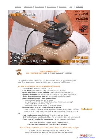 Dr. Noble’s Chirossager Pro. Full Size Doctors Model for Clinic or Spa. 60 Min.| Equissager 10 Min. Deep Tissue
Welcome | Chirossager | PowerFingers | Runnerssage Massage in Only | Buy | Contact
Percussion Massager.

Us

21 Choices of Massage
7 Speeds
3 Sets of Massage Heads
(Soft, Medium & Hard)

12 ft. power cord
Rubber Grip Handles
No Pressure Required
No Kickback to Handles

Cost: $599

CHIROSSAGER® PRO
PRO MASSAGE THERAPY FOR FAST, DEEP FULL BODY MASSAGE
_________________________
The ‘Big Kahuna’ is back. This new Full Size Percussor is the first major upgrade Dr. Noble has
made to his Doctor’s model, the old ‘Maxi’ since 1985. A new model with new name.
ALL NEW FOR 2013 ARE THE FOLLOWING IMPROVEMENTS
• Lower Profile, stands only 6.5” tall – 2 in. less
• Less Weight, now weighs only 6 lbs. – 1 lb. less, but just as strong
• Super Solid Construction Framework – when dropped, now break resistant
• Rubber Grip Handles – if you have lotion on your hands, you’ll notice the difference
• Better Balance, Smoother Running – even less vibration back to handles
• 3 sets of Massage Heads - Soft, Medium & Hard
– there were no choices on the old Maxi model
– now gentler over the ribs and shoulder blades where the old model was rough
– NOW ACCOMMODATES THINNER PEOPLE
– massage heads are easy to change by hand without a tool
• 7 Digital Speeds with LED indicators and Push Buttons
– when turned on, it defaults to the old single speed of 28 bps, then you have a choice of
3 steps faster or 3 steps slower, using simple + or – push buttons, a range of 20 to 34
bps
• Main Handle more ergonomic, friendlier fit, easier to grip, less slipping
• 2nd Handle changed from Loop to Whale Tail covered with rubber grip – more versatile
• Power cord exit from handle, repositioned – to stay away from patient’s body
WHICH IS THE MOST TALKED ABOUT IMPROVEMENT
CAUSING DR.’S TO UPGRADE TO OUR NEWEST MODEL? . . . .

“Now Gentler Over The Ribs And Shoulder Blades Where The Old Model Was Rough”
BY USING THE SOFTER MASSAGE HEADS, WE ELIMINATE THE
‘BOUNCING’ OVER BONY AREAS OF THE SCAPULA, RIBS AND SHOULDERS.
converted by Web2PDFConvert.com

 