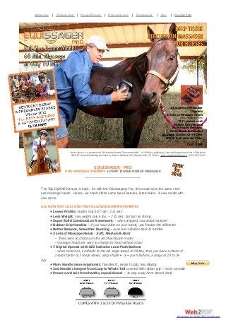 Dr. Noble’s Equissager Pro. Full Size Equine Model. 60 Min. Massage in Only 10| Equissager Percussion| Contact
Welcome | Chirossager | PowerFingers | Runnerssage Min. Deep Tissue | Buy Massager
For Horses.

Us

21 Choices of Massage
7 Speeds
3 Sets of Massage Heads
(Soft, Medium & Firm)

12 ft. power cord
Rubber Grip Handles
No Pressure Required
No Kickback to Handles
Includes: Custom Carry Case
GFCI & Instructional Video
Cost: $699
Horse above is a grandson of Secretariat named "Inxepressoblle". A 1996 bay gelding by Leaving Memories and out of Barbaras
SECRET. Horse knowledge provided by Equine Athletes LLC, Stephenville, TX 76401. www.equineathletes.org (254) 965-6494

EQUISSAGER™ PRO
PRO MASSAGE THERAPY • DEEP TISSUE HORSE MASSAGE
_________________________

The ‘Big EQUINE Kahuna’ is back. As with the Chirossager® Pro, this model uses the same shell
and massage heads. Hence, we inherit all the same New Features, listed below. A new model with
new name.
ALL NEW FOR 2013 ARE THE FOLLOWING IMPROVEMENTS
• Lower Profile, stands only 6.5” tall – 2 in. less
• Less Weight, now weighs only 6 lbs. – 1 lb. less, but just as strong
• Super Solid Construction Framework – when dropped, now break resistant
• Rubber Grip Handles – if you have lotion on your hands, you’ll notice the difference
• Better Balance, Smoother Running – even less vibration back to handles
• 3 sets of Massage Heads - Soft, Medium & Hard
– there were no choices on the old Maxi Equine model
– massage heads are easy to change by hand without a tool
• 7 Digital Speeds with LED indicators and Push Buttons
– when turned on, it defaults to the old single speed of 28 bps, then you have a choice of
3 steps faster or 3 steps slower, using simple + or – push buttons, a range of 20 to 34
bps
• Main Handle more ergonomic, friendlier fit, easier to grip, less slipping
• 2nd Handle changed from Loop to Whale Tail covered with rubber grip – more versatile
• Power cord exit from handle, repositioned – to stay away from horse’s body

converted by Web2PDFConvert.com

 