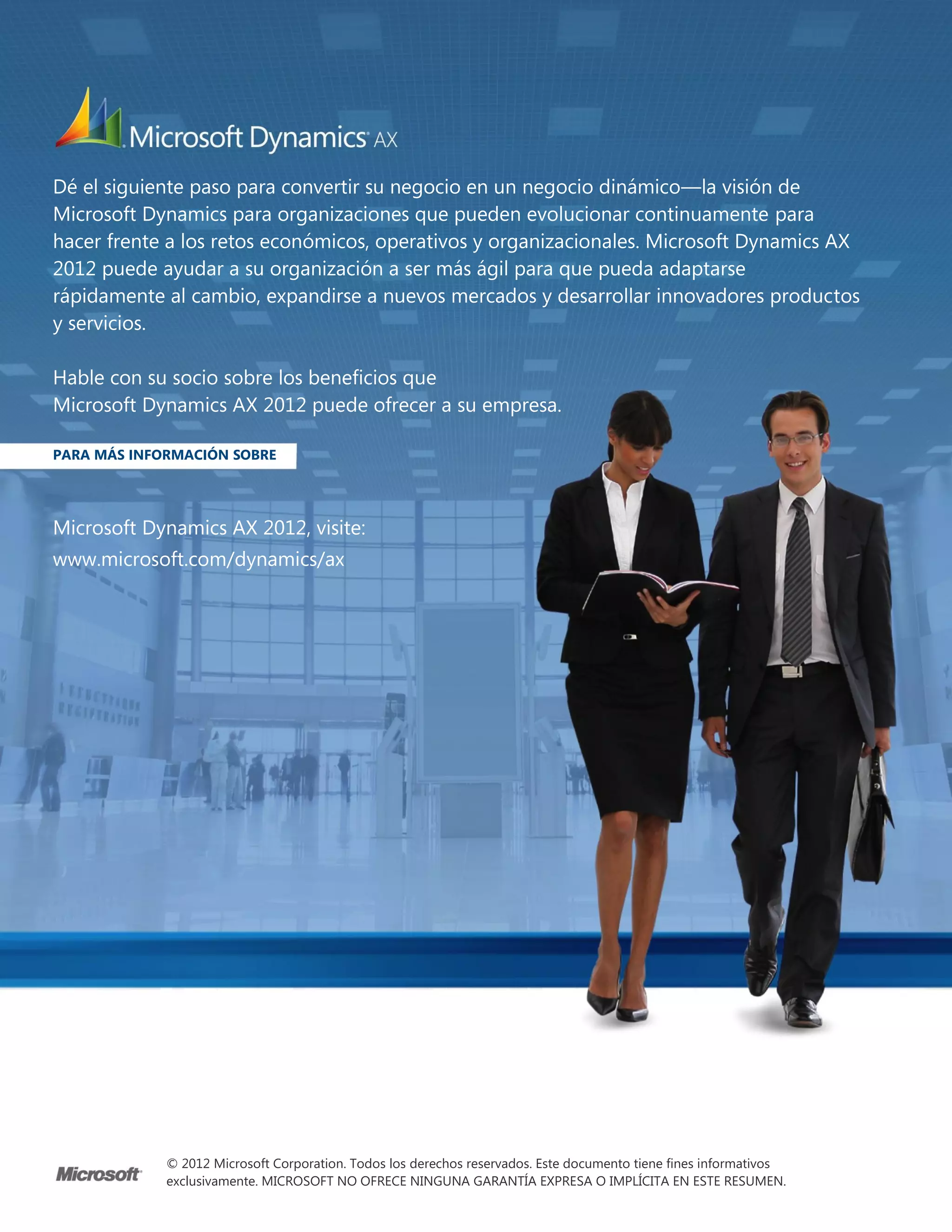 Dé el siguiente paso para convertir su negocio en un negocio dinámico—la visión de
Microsoft Dynamics para organizaciones que pueden evolucionar continuamente para
hacer frente a los retos económicos, operativos y organizacionales. Microsoft Dynamics AX
2012 puede ayudar a su organización a ser más ágil para que pueda adaptarse
rápidamente al cambio, expandirse a nuevos mercados y desarrollar innovadores productos
y servicios.

Hable con su socio sobre los beneficios que
Microsoft Dynamics AX 2012 puede ofrecer a su empresa.

PARA MÁS INFORMACIÓN SOBRE




Microsoft Dynamics AX 2012, visite:
www.microsoft.com/dynamics/ax




             © 2012 Microsoft Corporation. Todos los derechos reservados. Este documento tiene fines informativos
             exclusivamente. MICROSOFT NO OFRECE NINGUNA GARANTÍA EXPRESA O IMPLÍCITA EN ESTE RESUMEN.
 