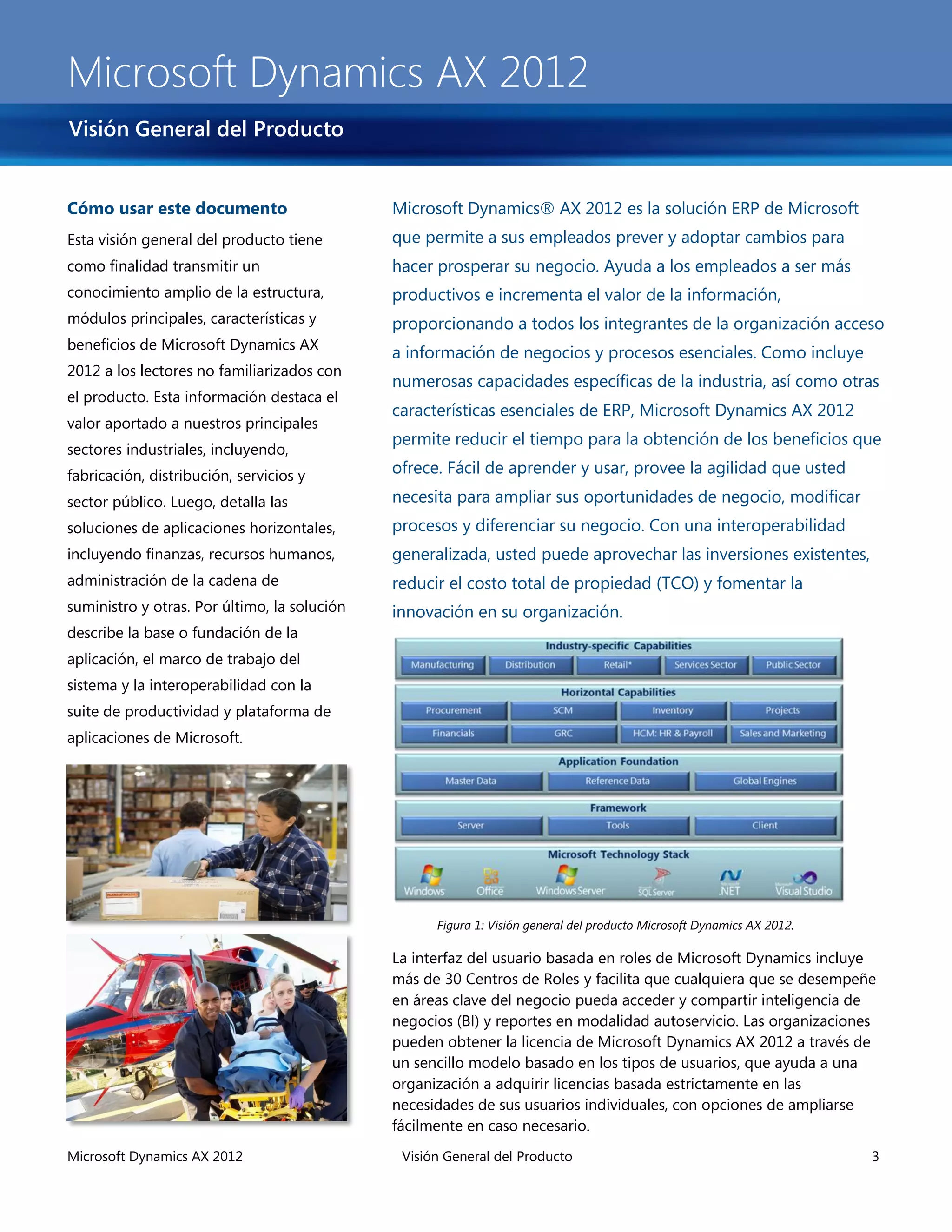 Microsoft Dynamics AX 2012
Visión General del Producto


Cómo usar este documento                      Microsoft Dynamics® AX 2012 es la solución ERP de Microsoft
Esta visión general del producto tiene        que permite a sus empleados prever y adoptar cambios para
como finalidad transmitir un                  hacer prosperar su negocio. Ayuda a los empleados a ser más
conocimiento amplio de la estructura,         productivos e incrementa el valor de la información,
módulos principales, características y        proporcionando a todos los integrantes de la organización acceso
beneficios de Microsoft Dynamics AX
                                              a información de negocios y procesos esenciales. Como incluye
2012 a los lectores no familiarizados con
                                              numerosas capacidades específicas de la industria, así como otras
el producto. Esta información destaca el
                                              características esenciales de ERP, Microsoft Dynamics AX 2012
valor aportado a nuestros principales
                                              permite reducir el tiempo para la obtención de los beneficios que
sectores industriales, incluyendo,
fabricación, distribución, servicios y        ofrece. Fácil de aprender y usar, provee la agilidad que usted
sector público. Luego, detalla las            necesita para ampliar sus oportunidades de negocio, modificar
soluciones de aplicaciones horizontales,      procesos y diferenciar su negocio. Con una interoperabilidad
incluyendo finanzas, recursos humanos,        generalizada, usted puede aprovechar las inversiones existentes,
administración de la cadena de                reducir el costo total de propiedad (TCO) y fomentar la
suministro y otras. Por último, la solución   innovación en su organización.
describe la base o fundación de la
aplicación, el marco de trabajo del
sistema y la interoperabilidad con la
suite de productividad y plataforma de
aplicaciones de Microsoft.




                                                    Figura 1: Visión general del producto Microsoft Dynamics AX 2012.

                                              La interfaz del usuario basada en roles de Microsoft Dynamics incluye
                                              más de 30 Centros de Roles y facilita que cualquiera que se desempeñe
                                              en áreas clave del negocio pueda acceder y compartir inteligencia de
                                              negocios (BI) y reportes en modalidad autoservicio. Las organizaciones
                                              pueden obtener la licencia de Microsoft Dynamics AX 2012 a través de
                                              un sencillo modelo basado en los tipos de usuarios, que ayuda a una
                                              organización a adquirir licencias basada estrictamente en las
                                              necesidades de sus usuarios individuales, con opciones de ampliarse
                                              fácilmente en caso necesario.
Microsoft Dynamics AX 2012                     Visión General del Producto                                              3
 