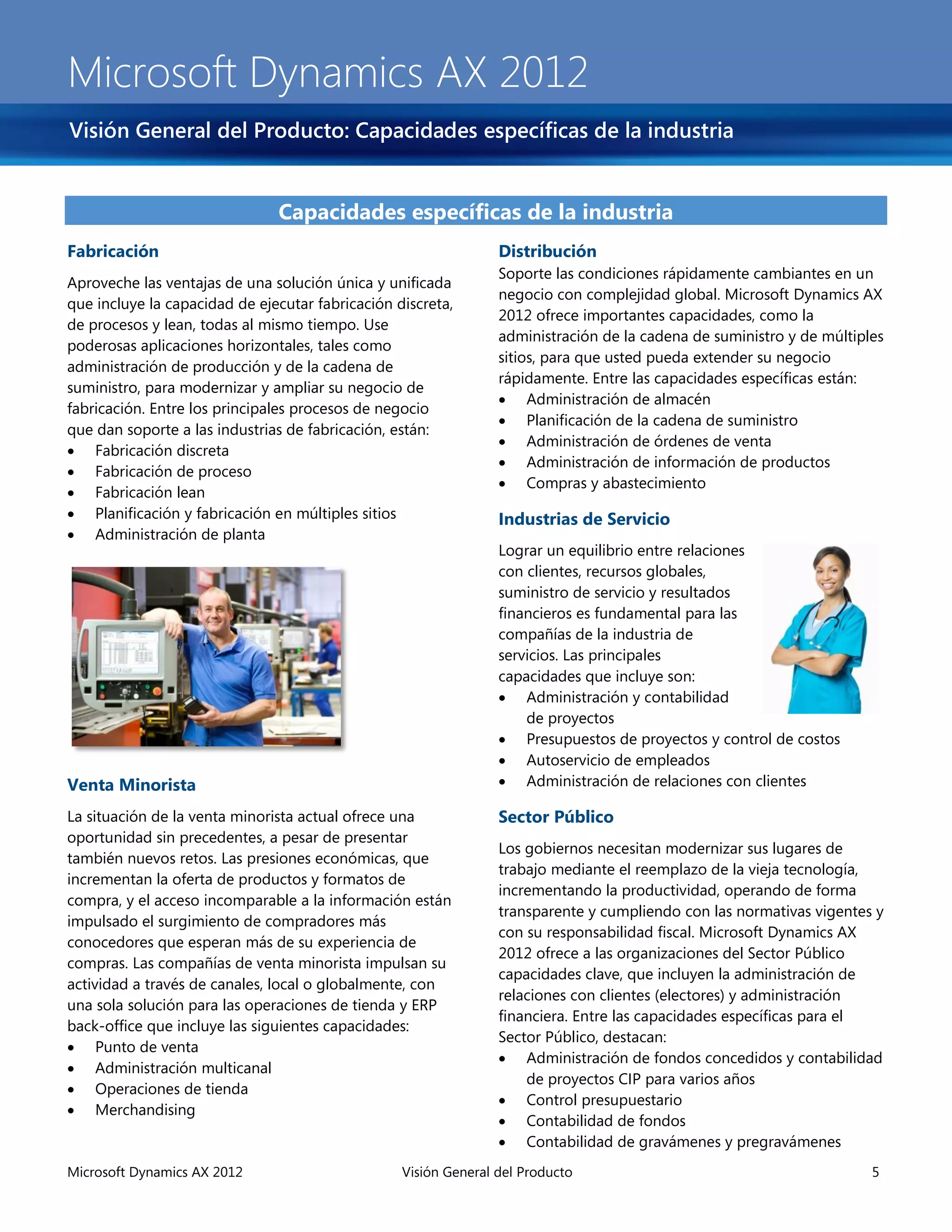Microsoft Dynamics AX 2012
Visión General del Producto: Capacidades específicas de la industria


                               Capacidades específicas de la industria
Fabricación                                                      Distribución
                                                                 Soporte las condiciones rápidamente cambiantes en un
Aproveche las ventajas de una solución única y unificada
                                                                 negocio con complejidad global. Microsoft Dynamics AX
que incluye la capacidad de ejecutar fabricación discreta,
                                                                 2012 ofrece importantes capacidades, como la
de procesos y lean, todas al mismo tiempo. Use
                                                                 administración de la cadena de suministro y de múltiples
poderosas aplicaciones horizontales, tales como
                                                                 sitios, para que usted pueda extender su negocio
administración de producción y de la cadena de
                                                                 rápidamente. Entre las capacidades específicas están:
suministro, para modernizar y ampliar su negocio de
                                                                  Administración de almacén
fabricación. Entre los principales procesos de negocio
                                                                  Planificación de la cadena de suministro
que dan soporte a las industrias de fabricación, están:
                                                                  Administración de órdenes de venta
 Fabricación discreta
                                                                  Administración de información de productos
 Fabricación de proceso
                                                                  Compras y abastecimiento
 Fabricación lean
 Planificación y fabricación en múltiples sitios                Industrias de Servicio
 Administración de planta
                                                                 Lograr un equilibrio entre relaciones
                                                                 con clientes, recursos globales,
                                                                 suministro de servicio y resultados
                                                                 financieros es fundamental para las
                                                                 compañías de la industria de
                                                                 servicios. Las principales
                                                                 capacidades que incluye son:
                                                                  Administración y contabilidad
                                                                     de proyectos
                                                                  Presupuestos de proyectos y control de costos
                                                                  Autoservicio de empleados
Venta Minorista                                                   Administración de relaciones con clientes

La situación de la venta minorista actual ofrece una             Sector Público
oportunidad sin precedentes, a pesar de presentar
                                                                 Los gobiernos necesitan modernizar sus lugares de
también nuevos retos. Las presiones económicas, que
                                                                 trabajo mediante el reemplazo de la vieja tecnología,
incrementan la oferta de productos y formatos de
                                                                 incrementando la productividad, operando de forma
compra, y el acceso incomparable a la información están
                                                                 transparente y cumpliendo con las normativas vigentes y
impulsado el surgimiento de compradores más
                                                                 con su responsabilidad fiscal. Microsoft Dynamics AX
conocedores que esperan más de su experiencia de
                                                                 2012 ofrece a las organizaciones del Sector Público
compras. Las compañías de venta minorista impulsan su
                                                                 capacidades clave, que incluyen la administración de
actividad a través de canales, local o globalmente, con
                                                                 relaciones con clientes (electores) y administración
una sola solución para las operaciones de tienda y ERP
                                                                 financiera. Entre las capacidades específicas para el
back-office que incluye las siguientes capacidades:
                                                                 Sector Público, destacan:
 Punto de venta
                                                                  Administración de fondos concedidos y contabilidad
 Administración multicanal
                                                                     de proyectos CIP para varios años
 Operaciones de tienda
                                                                  Control presupuestario
 Merchandising
                                                                  Contabilidad de fondos
                                                                  Contabilidad de gravámenes y pregravámenes
Microsoft Dynamics AX 2012                        Visión General del Producto                                          5
 