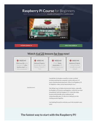 ★ START LESSON 1★ ★ BUY THECOURSE★
Raspberry Pi Course for Beginners
Step-by-Step to your rstRaspberry Pi Project- compatible with Raspberry Pi 4, 3, 2and Zero models
02:31
Watch 4 of 25 lessons for free now!
VIDEO #1
What can I do with a
Raspberry Pi after
the rst start? See
the true potential.
VIDEO #2
Software Projects -
Homebridge, Pi-Hole,
Webmin, RetroPi +
Kodi
VIDEO #3
Project: Home
Automation with
Homebridge & Lamp
Controller
VIDEO #4
Hardware Projects -
Camera Module,
Humidity and Laser
Module
Axel (Lecturer)
I would like to introduce myself as a state-certi ed
technical assistant for computer science with over 15
years of professional experience. Why is my Raspberry Pi
for beginners video course interesting for you ?
You will get easy to follow instructional videos, especially
for Raspberry Pi starters and beginners, which let you start
immediately with the Raspberry Pi. I teach the video
lessons professionally and at a pleasant and
comprehensible pace. It's like we're doing an on-site
training session together.
I am looking forward to welcome you in the members area
soon!
The fastest way to start with the Raspberry Pi!
 