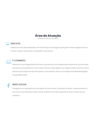 Área de Atuação
CONFIRA OS NOSSOS SERVIÇOS
WEB SITES
Projetos de sites personalizados com informações estratégicas para gerar maior engajamento da
marca, maiores conversões e resultados mensuráveis.

E-COMMERCE
Utilizamos a tecnologia WooCommerce, que permite uma implantação totalmente customizada,
baseada numa plataforma com muitos recursos, para agilizar seu negócio online. Fazemos todo o
processo da criação de loja virtual para a sua empresa. Somos uma Agência de Marketing Digital
focada 100% online.

REDES SOCIAIS
Entregamos um planejamento completo de como inserir, monitorar as ações e operacionalizar a
sua marca nas diferentes redes sociais. Cuidamos de toda a gestão de redes sociais da sua
empresa.

 