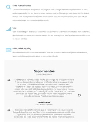 Links Patrocinados
A maneira mais rápida de aparecer no Google, é com o Google Adwords. Segmentamos os seus
anúncios para clientes em determinadas, cidades, bairros. Otimizando toda a campanha da sua
marca, com acompanhamento diário, mensurando o seu retorno em vendas para lojas virtuais
e/ou contatos via site para sites institucionais.

SEO
Com as estratégias de SEO que utilizamos, a sua empresa terá maior visibilidade e mais visitantes,
possibilitando aumento de acesso e vendas. Somos uma Agência SEO focada em resultados para
os nossos clientes.

Inbound Marketing
Desenvolvemos todo o conteúdo relevante para a sua marca, não basta apenas atrair clientes,
fazemos todo o processo para que se converta em leads.

Depoimentos
CLIENTES DA RBM DIGITAL
Luciano Farias
CEO - Projetos Especiais
A RBM Digital vem fazendo muita diferença no crescimento da
Projetos Especiais, com todo o profissionalismo, competência,
atitude e acima de tudo um atendimento diferenciado,
captaram todas as nossas necessidades, desenvolveram o
nosso site e as estratégias de marketing, no qual hoje a nossa
empresa aumentou de forma significativa o volume de acessos
mensais do nosso site, gerando muito mais negócios. Uma
grande parceria! Parabéns a toda equipe!
“
”
Excepcionais profissionais que já fazem parte do sucesso do
Grupo Prime Carnes,  análise criteriosa das nossas necessidades,
agilidade nas implementação das soluções necessárias,
cuidando de todo o gerenciamento de nosso marketing online.
“
 