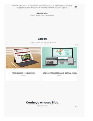 Antônio Pires
SÓCIO - PROPRIETÁRIO - PRIME CARNES
Agradecemos imensamente esta grande parceria que temos até
hoje, parabéns a todos os colaboradores da RBM Digital.
”
Cases
CONHEÇA ALGUNS DOS NOSSOS PROJETOS
Conheça o nosso Blog
POSTS RECENTES
PRIME CARNES E-COMMERCE
W EBSI TE
SITE HOSPITAL VETERINÁRIO GRANJA VIANA
W EBSI TE
 
 
 