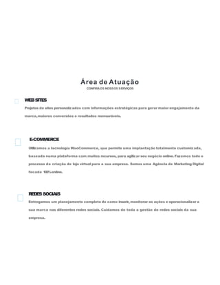 Área de Atuação
CONFIRAOS NOSSOS SERVIÇOS
WEBSITES
Projetos de sites personalizados com informações estratégicas para gerar maior engajamento da
marca,maiores conversões e resultados mensuráveis.
E-COMMERCE
Utilizamos a tecnologia WooCommerce, que permite uma implantação totalmente customizada,
baseada numa plataforma com muitos recursos, para agilizar seu negócio online. Fazemos todo o
processo da criação de loja virtual para a sua empresa. Somos uma Agência de Marketing Digital
focada 100%online.
REDESSOCIAIS
Entregamos um planejamento completo de como inserir, monitorar as ações e operacionalizar a
sua marca nas diferentes redes sociais. Cuidamos de toda a gestão de redes sociais da sua
empresa.
 
