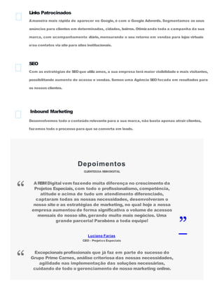 Links Patrocinados
Amaneira mais rápida de aparecer no Google, é com o Google Adwords. Segmentamos os seus
anúncios para clientes em determinadas, cidades, bairros. Otimizando toda a campanha da sua
marca, com acompanhamento diário, mensurando o seu retorno em vendas para lojas virtuais
e/ou contatos via site para sites institucionais.
SEO
Com as estratégias de SEOque utiliz amos, a sua empresa terá maior visibilidade e mais visitantes,
possibilitando aumento de acesso e vendas. Somos uma Agência SEO focada em resultados para
os nossos clientes.
Inbound Marketing
Desenvolvemos todo o conteúdo relevante para a sua marca, não basta apenas atrair clientes,
fazemos todo o processo para que se converta em leads.
Depoimentos
CLIENTESDA RBMDIGITAL
Luciano Farias
CEO - Projetos Especiais
ARBMDigital vem fazendo muita diferença no crescimento da
Projetos Especiais, com todo o profissionalismo, competência,
atitude e acima de tudo um atendimento diferenciado,
captaram todas as nossas necessidades, desenvolveram o
nosso site e as estratégias de marketing, no qual hoje a nossa
empresa aumentou de forma significativa o volume de acessos
mensais do nosso site, gerando muito mais negócios. Uma
grande parceria! Parabéns a toda equipe!
“
”
Excepcionais profissionais que já faz em parte do sucesso do
Grupo Prime Carnes, análise criteriosa das nossas necessidades,
agilidade nas implementação das soluções necessárias,
cuidando de todo o gerenciamento de nosso marketing online.
“
 