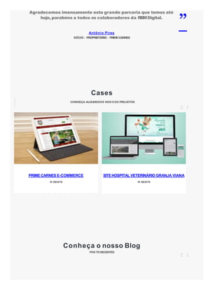 Antônio Pires
SÓCIO - PROPRIETÁRIO - PRIMECARNES
Agradecemos imensamente esta grande parceria que temos até
hoje, parabéns a todos os colaboradores da RBMDigital.
”
Cases
CONHEÇA ALGUNSDOS NOSSOS PROJETOS
Conheça o nosso Blog
POSTSRECENTES
PRIMECARNES E-COMMERCE
W EBSITE
SITEHOSPITAL VETERINÁRIO GRANJA VIANA
W EBSITE
 