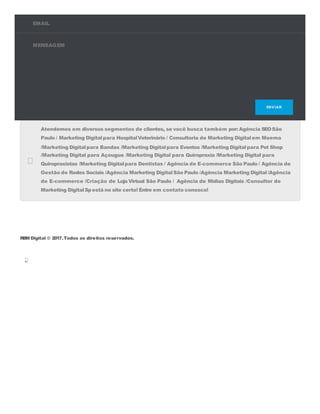 EMAIL
MENSAGEM
ENVIAR
Atendemos em diversos segmentos de clientes, se você busca também por: Agência SEOSão
Paulo / Marketing Digitalpara HospitalVeterinário / Consultoria de Marketing Digitalem Moema
/Marketing Digitalpara Bandas /Marketing Digitalpara Eventos /Marketing Digitalpara Pet Shop
/Marketing Digital para Açougue /Marketing Digital para Quiropraxia /Marketing Digital para
Quiropraxistas /Marketing Digitalpara Dentistas / Agência de E-commerce São Paulo / Agência de
Gestão de Redes Sociais /Agência Marketing DigitalSão Paulo /Agência Marketing Digital/Agência
de E-commerce /Criação de Loja Virtual São Paulo / Agência de Mídias Digitais /Consultor de
Marketing DigitalSpestá no site certo! Entre em contato conosco!
RBM Digital © 2017.Todos os direitos reservados.
 