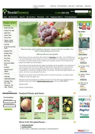 Sign in or Create an
account

View Cart

Gift Certificates

Wish Lists

Order Status

My Account

Search
Advanced Search | Search
Tips
Home

Fig Trees Advice

About Us

Tips and Advice

Testimonials

Links

Shipping and Returns

Fruit tree pollination

Orchards & Workshops

Catalogue Sections
Fruit Trees
Dwarf Fruit trees
Trained Fruit Trees
Apple Trees
Apricot Trees
Cherry Trees
Cobnuts, Hazels,
Filberts,Walnuts
Fig Trees
Grape Vines and Kiwi
Fruits
Magnolia Trees
Mulberry Trees
Peach Trees
Plum Trees
Pear Trees
Quince and Medlar
Trees
Orchards
Native trees for
wildlife
Soft Fruit
Asparagus
Edible Oddsaddenda
Seaweed, Tools,
Pots, Books
Collections -Gift
Ideas - Presents

T Sellers
op

1

Please be aware of soil conditions at present - very wet soil soil is not ideal - it is
better to delay planting a week or two.

Root control bag
£2.59

Add some flavour to your garden

Choose Options

Reads Nursery has been passionate about plants and fruit trees since 1841. My wife Debbie and
I are the 6th generation of the family to run the nursery and we’re incredibly proud to maintain
its tradition of superb quality products backed up by excellent customer service delivered by
people who really know and love plants.

2 Tree stake kit

We are based in the beautiful Waveney Valley near Bungay and we specialise in the mail order of
rare and unusual fruit trees for the garden and greenhouse, also trained fruit trees and forms
such as espalier trees, fan trained and maiden trees in pots. Whether you’re looking for an
unusual Quince, a rare Fig or a Doughnut Peach, we can help. We also have a great range of nut
bushes, soft fruits and ornamental fruit trees.

3 Fig Brown Turkey

Magnolia for the garden from the dark 'Black Tulip' or scented M.weiseneri, a wonderful range
suitable for almost any garden soil.

4 Mulberry 'Chelsea'

We hope you’ll enjoy exploring our website but if you can’t find what you’re looking for don’t
,
hesitate to drop us an email at plants@readsnursery.co.uk or call us on 01986 895555.

£3.95

Add To Cart
£14.25

Out of stock
£24.50

Add To Cart

5 Reads Nursery

Happy growing!

Catalogue
£0.00

Stephen & Debbie Read

Add To Cart
Email:
plants@readsnursery.co.uk

Featured Plants and Items

Our Newsletter
Y First Name:
our
Y Email Address:
our

Peach Rochester
£26.50

Japanese Wineberry
£9.25

Cherry Morello
£24.95

Quince Aromatnya
£26.50

Add To Cart

Add To Cart

Add To Cart

Add To Cart

News from the greenhouse...
Caring for Soft Fruit
Asparagus Plants
Trees as gifts | Celebration or Anniversary | Christmas Presents.
converted by Web2PDFConvert.com

 