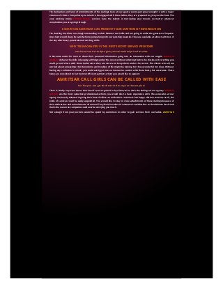 The dedication and level of commitments of the darlings here at our agency seems just great enough to entice major
volumes of clients. Everywhere you select to be engaged with these ladies, they are prepared to give you the best. The
ones working inside Amritsar Escorts services have the talents in motivating your moods no matter whatever
complexities you are going through.
ESCORTS IN AMRITSAR CAN PRESENT YOUR MATTERS OF INFORMATION
The dazzling hot divas are simply outstanding in their features and skills and are going to make the greatest of impacts.
Any client would share his satisfactions going along with our ravishing beauties. They are available at almost all times of
the day with heavy potentials and working skills.
WHY TEENACHHETRI IS THE BEST ESCORT SERVICE PROVIDER
amritsar escorts ready to give you economical priced services
It becomes easier for men to share their personal information going into an interaction with our angels. Escorts in
Amritsar do have the skills in keeping all things under the covers without allowing them to be disclosed. Everything you
could go and share with these ladies since they are sincere to keep them under the covers. The clients who all are
worried about unleashing their boredoms and troubles of life might be looking for these wonderful hot divas. Without
having any confusion in minds, you could easily get into an interactive session with these busty hot associates. These
babes are considered to be the most efficient partners whom you would like to appoint.
AMRITSAR CALL GIRLS CAN BE CALLED WITH EASE
So that you can get the best service at your chosen place
There is hardly any issue about the time of services gained in by clients to be with the darlings at our agency. Amritsar
call girls are the most seductive professionals whom you would like to have experience with. The associates at our
agency are mostly talented in giving their best of efforts to make their customers feel happy. With no tensions at all, the
kinds of services could be easily appointed. You would like to stay in close attachments of these darlings because of
their dedications and commitments all around. They feel the values of customer’s satisfactions to the ultimate levels and
that’s the reason no complains could ever be worrying you much.
Not enough from your pockets would be spend by customers in order to gain services from our ladies. AMRITSAR
AMRITSAR
ESCORTS
ESCORTS are very much concerned about maintaining their qualities. They are never tired to give best of outcomes to
every single client. Anyone who has the choice of getting into close interactions with our darlings could hire them at the
doorsteps.
An absolute volume of sensual satisfactions you are going to gain from our ravishing hot beauties and it is quite obvious.
One is going to spent some of the best romantic moments of his life staying in connection with our angels. They are
focused in upgrading the service quality without thinking of anything else, not even the monetary issues.
ESCORTS IN AMRITSAR HAVE THE STUNNING
CHARACTERISTICS
Some of the best of times you are going to spend being in close attachments of the darlings at our escort agency. Escorts
Service in Amritsar are said as the most charming professionals whom you would prefer hiring for the session of
intimate love. The babes here have the finest of skills in eliminating all sorts of depressions and anxieties from the
moods of men. They have got a stable attitude to entice the moods of men. There is hardly any issue noticed inside any
of the ladies here at our agency. They are just exquisite in looks having the potentials of meeting all your wants and
wishes.
Nothing can be more exciting for an individual rather getting the coordination from our angels. Amritsar Independent
call girls are the most skilled performers in the entire sector who can give you immense range of pleasures. There is a full
time support which you are assured to get from these salacious babes.
They are working in this particular sector over the years and have gained stability. There is a serious attitude being
noticed inside our divas which call them inside for the times of lovemaking. No flaw is ever noticed inside our babes
since they follow up some special procedures. One who is having a desire of getting intimate with our darlings might call
them at his own suitable locations
ESCORT SERVICES IN AMRITSAR AVAILABLE AT MOST ECONOMIC BUDGETS
Nothing you need to spent from your pockets getting into interactive sessions with ladies from our agency. The ones
performing inside Independent Escort services in Amritsar are trusted all over the world for their genuineness. You can
easily go out on a journey of erotic love and romance being attached to our ladies. With years of knowledge in the
mentioned areas these darlings have gained a suitable amount of reputation trying to call various clients from
everywhere. The money involved in gaining these sorts of services from our darlings would be available at the most
affordable budgets and that’s confirmed.
CALL GIRLS IN AMRITSAR PROTECT YOUR PERSONAL MATTERS
It is an easy task for men to share their private matters with the divas working inside our agency. The busty hot call girls
in Amritsar are hardly tired to give their best of performances. They are skilled and pose the best of statistics to ensure
sexual satisfactions in the minds of men. You are certainly going to rejoice the different hours of intimate romance
remaining with these angels. The darlings here are just stunning in their outlooks and have certain passion in rejoicing
the moods of customers. You would find yourself to be completely safe and secured with these darlings since they
follow up some of the special measures.
AMRITSAR INDEPENDENT ESCORTS CAN BE HIRED TO PARTIES
There is never an allegation against the behaviors of the divas working inside our agency. AMRITSAR INDEPENDENT
AMRITSAR INDEPENDENT
ESCORTS
ESCORTS are the most efficient ones in the sector whom you would hardly reject. They are passionate in seducing a wide
range of clients be it from anywhere in the social backgrounds. The darlings here are sincere enough to match the
criteria levels of their clients making each one of them to feel special. Without having any kind of issue, these
 