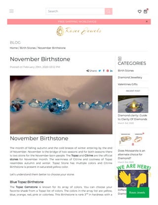 FREE SHIPPING WORLDWIDE ××
BLOG
Home / Birth Stones / November Birthstone
November Birthstone
November Birthstone
The month of falling autumn and the cold breeze of winter entering by the end
of November. November is the bridge of two seasons and for both seasons there
is two stone for the November born people. The Topaz and Citrine are the of cial
stones for November month. The warmness of Citrine and coolness of Topaz
resembles autumn and winter. Topaz Stone has multiple colors and Citrine
Birthstone is present in saturated yellow color.
Let’s understand them better to choose your stone.
Blue Topaz Birthstone
The Topaz Gemstone is known for its array of colors. You can choose your
favorite shade from a Topaz list of colors. The colors in the array list are yellow,
blue, orange, red, pink or colorless. This Birthstone is rank 3 in hardness with a
Posted on February 29th, 2020 03:12 PM
 Share:    
rd
CATEGORIES
Birth Stones
Diamond Jewellery
Valentines Gifts
RECENT POST
Diamond clarity: Guide
to Clarity Of Diamonds
March 3rd, 2020
Does Moissanite is an
alternate choice for
Diamond?
March 3rd, 2020
Different Types of
Diamond Shapes You
Search
0
Rosec Jewels
 