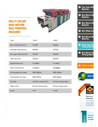 MULTI COLOR
NON WOVEN
BAG PRINTING
MACHINE
Sizes "16x22" "18x24"
Max. printing area (mm) 375x550 440x605
Max paper/bag size(mm) 406x560 457x620
Min. paper/bags size (mm) 125x180 180x260
Plate size (mm) 420x560 505x620
Bag thickness (mm) 42-150gsm 42-150gsm
Paper thickness(mm) 30-300gsm 30-300gsm
Printing speed (for paper) 2000-7000rph 2000-7000rph
Printing speed (for bag) 2000-3000rph 2000-3000rph
Ink roller 14(3 form inking rollers) 14(3 form inking rollers)
Water rollers 5(2 form inking rollers) 5(2 form inking rollers)
power 4 KW 4.5 KW
Visit us at
India Expo
1st - 6th Feb
Indian Expo
Greater Noi
Rotta Pr
Plot No.
Faridaba
Four Color Offs
Machine
Non Woven Ba
Machine
Non Woven Bo
Machine
Mini Offset prin
Non Woven Ba
Machine
Multi Color Non
Printing Machin
Non Woven Ba
Printing Machin
Technical Spec
Downlo
 