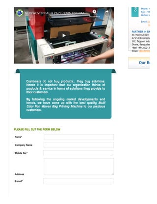 NON WOVEN BAG & PAPER PRINTING MANON WOVEN BAG & PAPER PRINTING MA……
Se senereSe senere DelDel
Customers do not buy products... they buy solutions.
Hence it is important that our organization thinks of
products & service in terms of solutions they provide to
their customers.
By following the ongoing market developments and
trends, we have come up with the best quality Multi
Color Non Woven Bag Printing Machine to our precious
customers.
PLEASE FILL OUT THE FORM BELOW
Name*
Company Name
Mobile No.*
Address
E-mail*
Phone: +
Fax: +91
Mobile N
Email: in
ro
PARTNER IN BA
Mr. Hasimul Bari
M/S S K Enterprise
117, Tejgaon Indu
Dhaka, Banglades
+880-1911200213
Email: skenterpri
Our Br
 