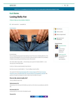 Losing Belly Fat
12 tips to help you lose stubborn belly fat
Losing Belly Fat
Are you intrigued by those Internet ads claiming to know "the secret to shedding belly fat" or "the
one trick to losing belly fat"? If so, you're not alone. Americans spend countless hours and billions
of dollars trying anything and everything to attain a flat stomach.
But is there really a magic bullet — a fast and easy way to get rid of stubborn belly fat — as so
many ads and commercials claim?
In short, no. (Yeah, we were bummed to hear that too.)
But, there are ways to banish belly fat — if you’re willing to make the eﬀort.
Two experts from Rush, , an with the
, and , a , help
guide you through the changes you need to make to lose that belly fat for good.
First of all, what is belly fat?
There are diﬀerent types of fat:
Subcutaneous fat
Subcutaneous fat is the looser fat that lets you "pinch an inch" and can accumulate just under the
skin
Intramuscular fat
Intramuscular fat is found within the skeletal muscles
Visceral fat
Rush Content Hub
Food & Nutrition
By Judy Germany
Rasa Kazlauskaite, MD endocrinologist Rush University
Prevention Center Sheila Dugan, MD physical medicine and rehabilitation specialist
Related Doctors
Rasa Kazlauskaite,
MD
Endocrinology,
Diabetes and
Metabolism
Sheila Dugan, MD
Physical Medicine &
Rehabilitation,
Sports Medicine
Find a Doctor
Find a Location
Make an Appointment
Sign Up for Our E-
Newsletters!
COVID-19:Viewourvaccineupdates(includingboosterinformation),safetymeasures,patientandvisitorpoliciesandlatestinformation.
 