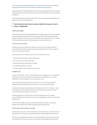 risk of , , and , but studies have shown that physical activity
can significantly improve the moods of patients with major .
Overtraining, though, can be problematic when it comes to fighting belly fat because it can lead to
coristol overproduction. Excess amounts of this stress hormone has been found to be associated
with belly fat.
Simply walking briskly an hour each day can have an impact by boosting your metabolism, as can
adding an incline to your treadmill routine.
The bottom line is that when it comes to belly fat, the answer is not in
drugs or supplements. 
6. Move around, fidget
Here's something else most people probably don't know: Fidgeting is good for you. It's considered
a nonexercise physical activity, and it's an important way to burn energy. You get more health
benefits if, in addition to exercising, you are a more fidgety, more active person the rest of the day.
This means gesturing while you're talking, tapping your foot, just moving around.
7. And try not to sit too much
Studies have shown that people who sit eight to nine hours a day, even if they exercise the
recommended 150 minutes per week, do not get the same benefits of exercising as people who
are more active throughout the day.
If you have to sit most of the day for your job, try to find some ways to move:
8. Redefine 'rest'
Having an active hobby — and if you don't already have one, developing one — is important. Get
engaged in some kind of sport, whether it's a group activity or something you can do alone.
Essentially, if an activity is pleasant to you, you'll continue to do it.
If your leisure time involves sitting around on the sofa or in a chair, you might actually be
oﬀsetting the positive health eﬀects of exercising even if you're working out regularly.
Unfortunately, the general understanding of rest is relaxing in front of TV or dining out — what
we call "passive rest." But really, our rest should consist of sleep, and our leisure time should
consist of fun physical activity, which is active rest.
Statistics suggest that out of 900 months in his life, the average man in the U.S. spends
approximately 198 months watching TV, five months complaining about his boss, and five months
waiting on hold.
Think of the other things you could do with those 208 months of your life. You could find
activities that are better for your health and will help keep the belly fat away.
9. Don't rely on sit-ups to give you a six-pack
Unfortunately, sit-ups and crunches can't eliminate visceral fat directly. You can't reduce fat from
specific parts of your body by exercising that body part; our bodies simply don't work that way.
With sit-ups or other abdominal exercises, you're toning the abdominal muscles but not burning
intra-abdominal fat. The key is to lower your overall body fat with moderate-intensity physical
cancer stroke diabetes heart attacks
depressive disorders
Take small breaks throughout the day to walk around
Use your lunch hour to take a longer walk
Take the stairs instead of the elevator, if possible
Do stretching exercises at your desk
Just do your best to move around as much as you can
 
