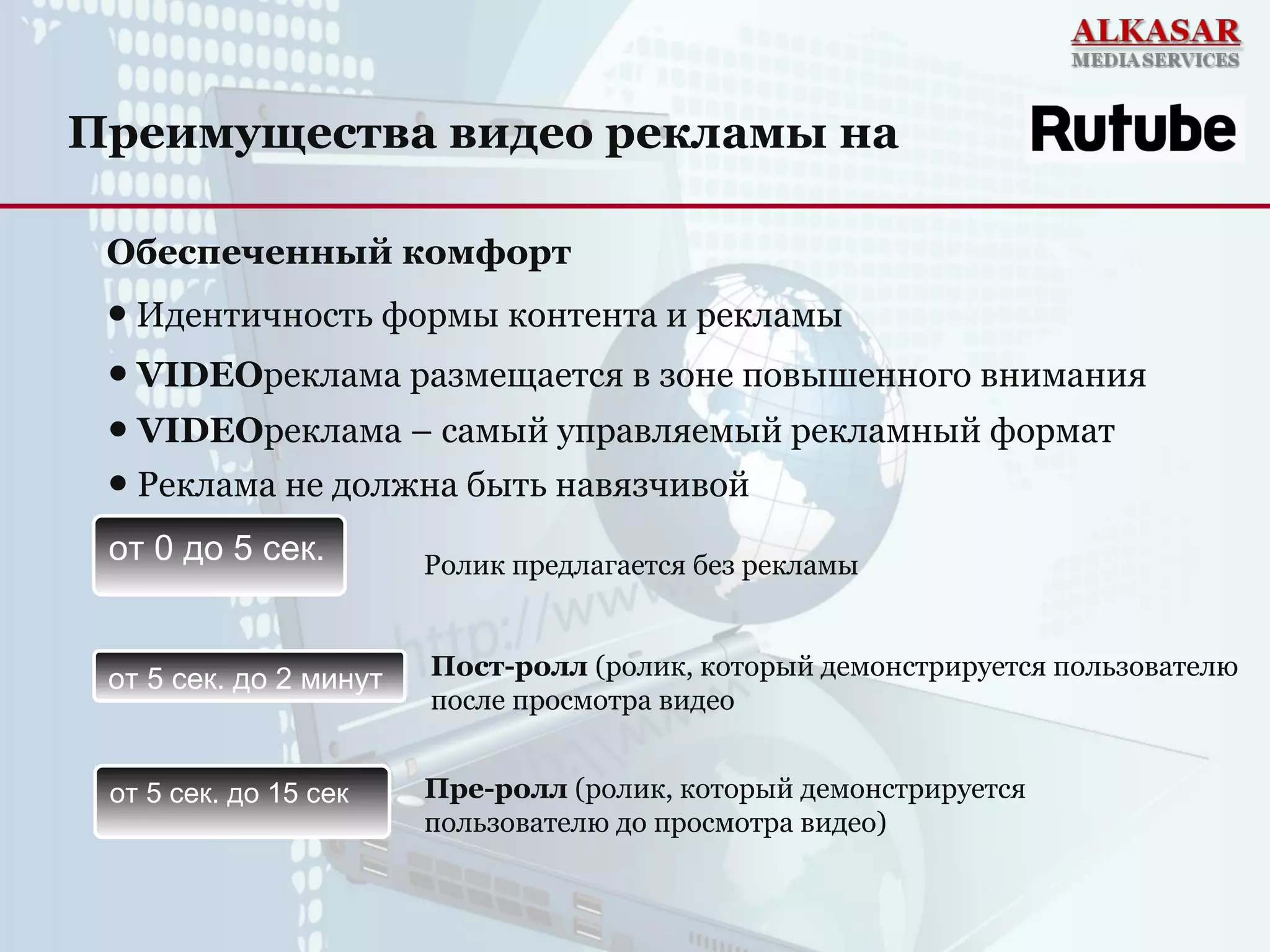 Обеспеченный комфорт
● VIDEOреклама размещается в зоне повышенного внимания
● VIDEOреклама – самый управляемый рекламный формат
● Идентичность формы контента и рекламы
● Реклама не должна быть навязчивой
Ролик предлагается без рекламы
Пост-ролл (ролик, который демонстрируется пользователю
после просмотра видео
Преимущества видео рекламы на
от 0 до 5 сек.
от 5 сек. до 2 минут
от 5 сек. до 15 сек Пре-ролл (ролик, который демонстрируется
пользователю до просмотра видео)
 