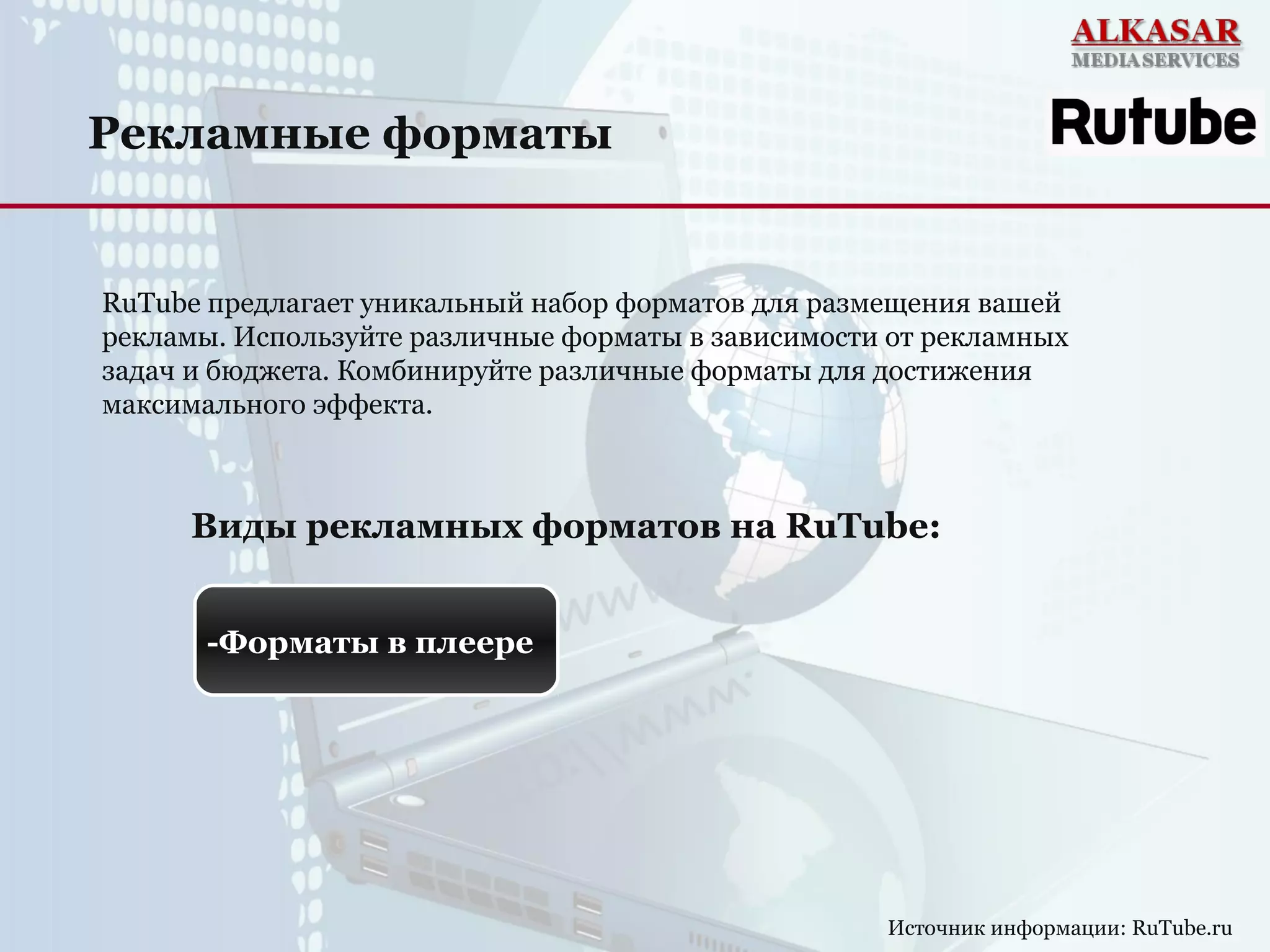 Рекламные форматы
Источник информации: RuTube.ru
RuTube предлагает уникальный набор форматов для размещения вашей
рекламы. Используйте различные форматы в зависимости от рекламных
задач и бюджета. Комбинируйте различные форматы для достижения
максимального эффекта.
Виды рекламных форматов на RuTube:
-Форматы в плеере
 