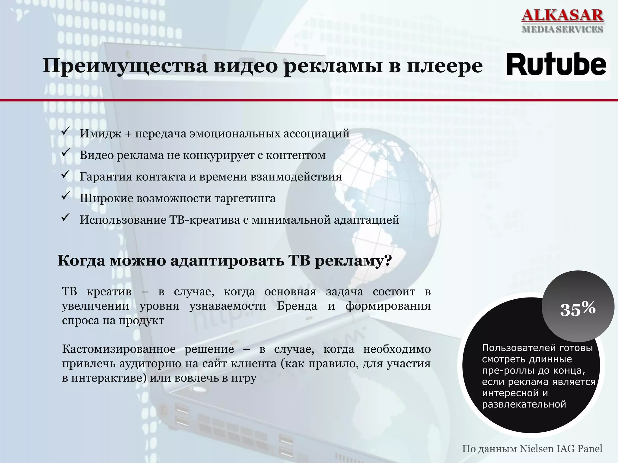 Преимущества видео рекламы в плеере
 Имидж + передача эмоциональных ассоциаций
 Видео реклама не конкурирует с контентом
 Гарантия контакта и времени взаимодействия
 Широкие возможности таргетинга
 Использование ТВ-креатива с минимальной адаптацией
ТВ креатив – в случае, когда основная задача состоит в
увеличении уровня узнаваемости Бренда и формирования
спроса на продукт
Кастомизированное решение – в случае, когда необходимо
привлечь аудиторию на сайт клиента (как правило, для участия
в интерактиве) или вовлечь в игру
35%
Пользователей готовы
смотреть длинные
пре-роллы до конца,
если реклама является
интересной и
развлекательной
По данным Nielsen IAG Panel
Когда можно адаптировать ТВ рекламу?
 