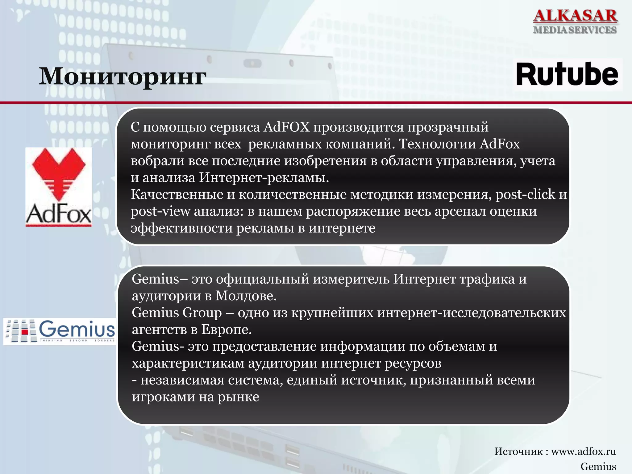 Мониторинг
Источник : www.adfox.ru
Gemius
С помощью сервиса AdFOX производится прозрачный
мониторинг всех рекламных компаний. Технологии AdFox
вобрали все последние изобретения в области управления, учета
и анализа Интернет-рекламы.
Качественные и количественные методики измерения, post-click и
post-view анализ: в нашем распоряжение весь арсенал оценки
эффективности рекламы в интернете
Gemius– это официальный измеритель Интернет трафика и
аудитории в Молдове.
Gemius Group – одно из крупнейших интернет-исследовательских
агентств в Европе.
Gemius- это предоставление информации по объемам и
характеристикам аудитории интернет ресурсов
- независимая система, единый источник, признанный всеми
игроками на рынке
 