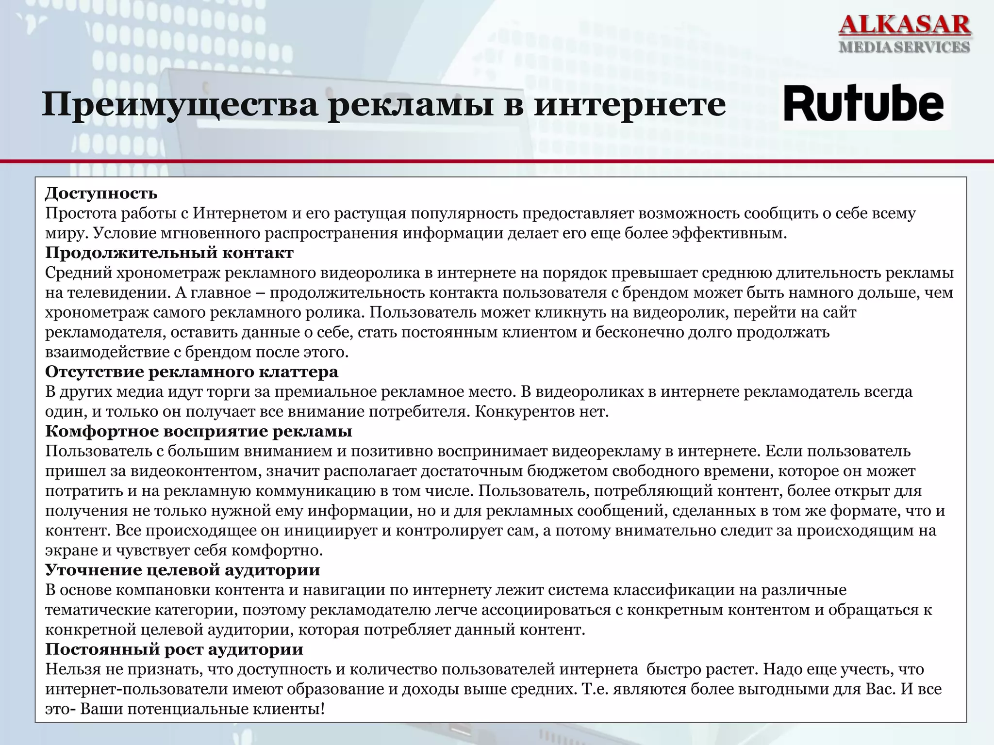 Преимущества рекламы в интернете
Доступность
Простота работы с Интернетом и его растущая популярность предоставляет возможность сообщить о себе всему
миру. Условие мгновенного распространения информации делает его еще более эффективным.
Продолжительный контакт
Средний хронометраж рекламного видеоролика в интернете на порядок превышает среднюю длительность рекламы
на телевидении. А главное – продолжительность контакта пользователя с брендом может быть намного дольше, чем
хронометраж самого рекламного ролика. Пользователь может кликнуть на видеоролик, перейти на сайт
рекламодателя, оставить данные о себе, стать постоянным клиентом и бесконечно долго продолжать
взаимодействие с брендом после этого.
Отсутствие рекламного клаттера
В других медиа идут торги за премиальное рекламное место. В видеороликах в интернете рекламодатель всегда
один, и только он получает все внимание потребителя. Конкурентов нет.
Комфортное восприятие рекламы
Пользователь с большим вниманием и позитивно воспринимает видеорекламу в интернете. Если пользователь
пришел за видеоконтентом, значит располагает достаточным бюджетом свободного времени, которое он может
потратить и на рекламную коммуникацию в том числе. Пользователь, потребляющий контент, более открыт для
получения не только нужной ему информации, но и для рекламных сообщений, сделанных в том же формате, что и
контент. Все происходящее он инициирует и контролирует сам, а потому внимательно следит за происходящим на
экране и чувствует себя комфортно.
Уточнение целевой аудитории
В основе компановки контента и навигации по интернету лежит система классификации на различные
тематические категории, поэтому рекламодателю легче ассоциироваться с конкретным контентом и обращаться к
конкретной целевой аудитории, которая потребляет данный контент.
Постоянный рост аудитории
Нельзя не признать, что доступность и количество пользователей интернета быстро растет. Надо еще учесть, что
интернет-пользователи имеют образование и доходы выше средних. Т.е. являются более выгодными для Вас. И все
это- Ваши потенциальные клиенты!
 