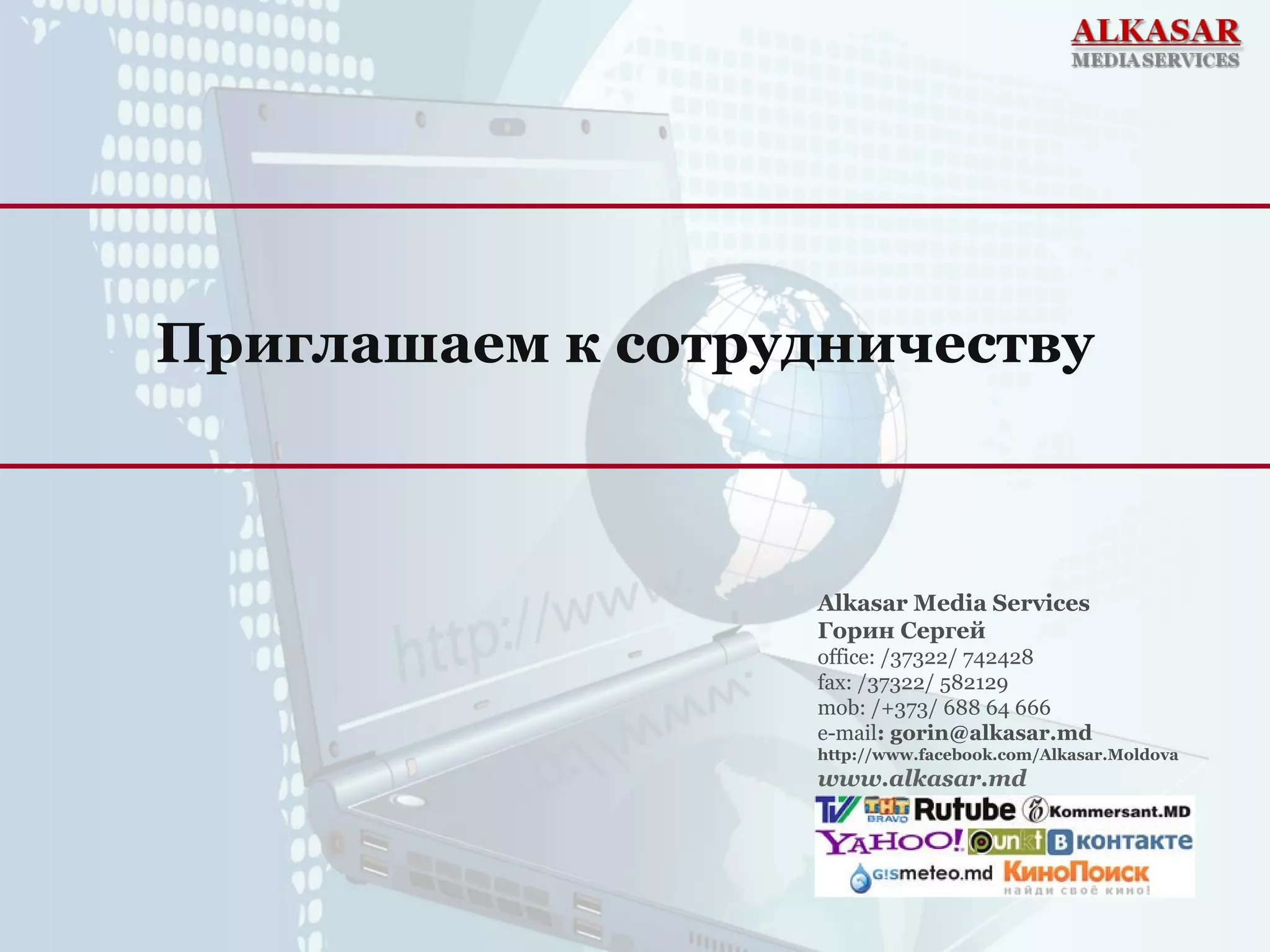 Приглашаем к сотрудничеству
Alkasar Media Services
Горин Сергей
office: /37322/ 742428
fax: /37322/ 582129
mob: /+373/ 688 64 666
e-mail: gorin@alkasar.md
http://www.facebook.com/Alkasar.Moldova
www.alkasar.md
 