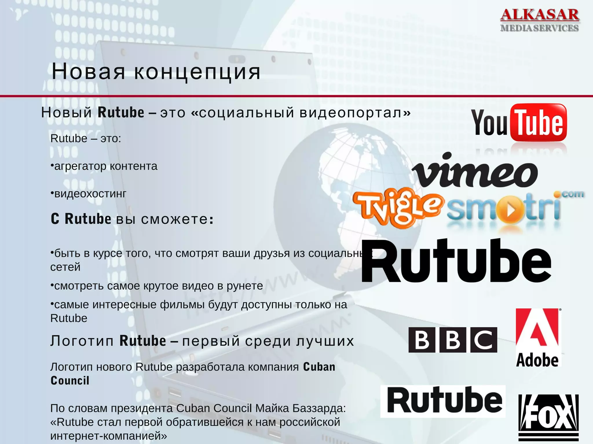 Новая концепция
Rutube – это:
•агрегатор контента
•видеохостинг
C Rutube :вы сможете
•быть в курсе того, что смотрят ваши друзья из социальных
сетей
•смотреть самое крутое видео в рунете
•самые интересные фильмы будут доступны только на
Rutube
Новый Rutube – « »это социальный видеопортал
Логотип нового Rutube разработала компания Cuban
Council
По словам президента Cuban Council Майка Баззарда:
«Rutube стал первой обратившейся к нам российской
интернет-компанией»
Логотип Rutube – первый среди лучших
 