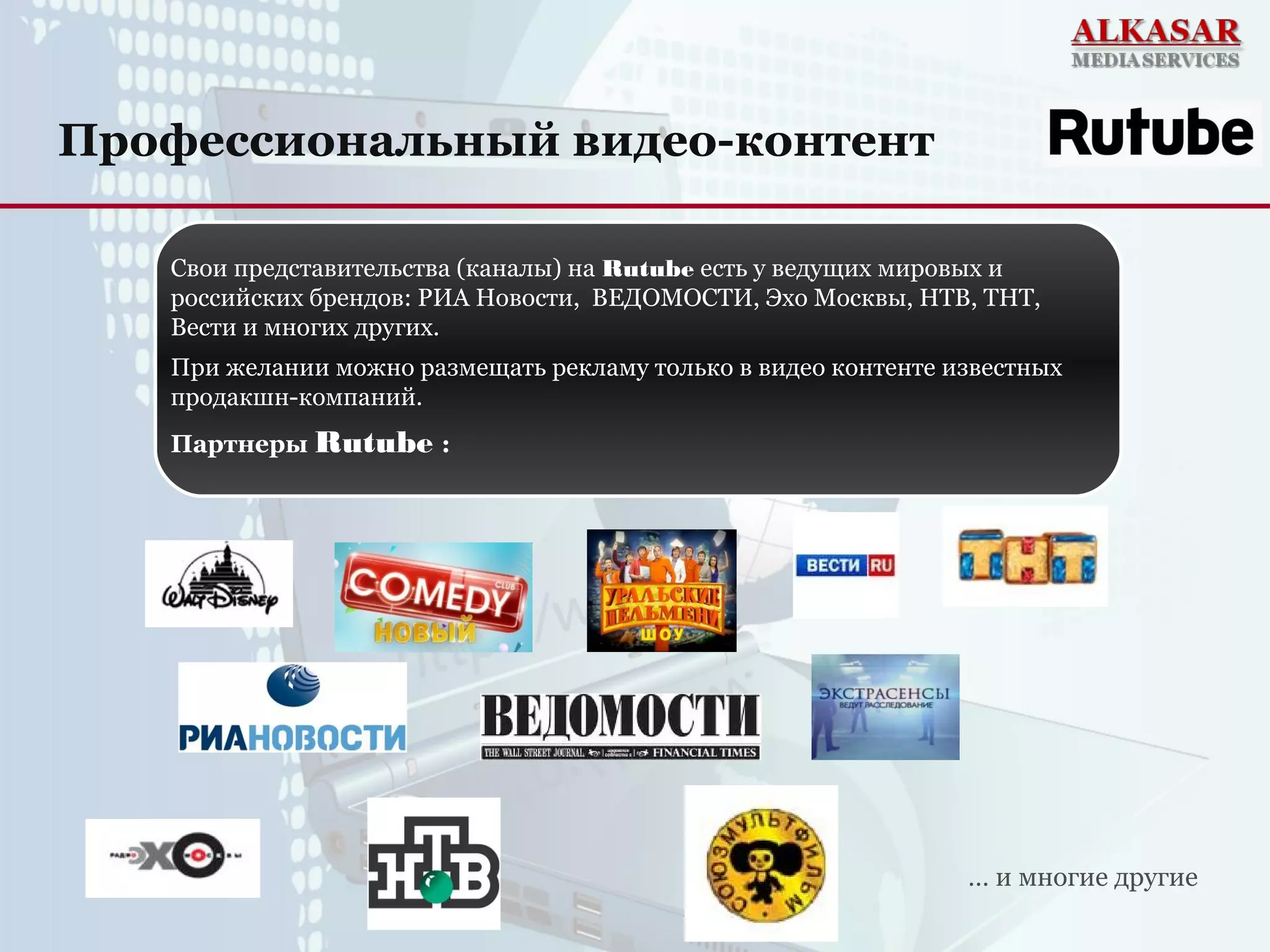 Профессиональный видео-контент
… и многие другие
Свои представительства (каналы) на Rutube есть у ведущих мировых и
российских брендов: РИА Новости, ВЕДОМОСТИ, Эхо Москвы, НТВ, ТНТ,
Вести и многих других.
При желании можно размещать рекламу только в видео контенте известных
продакшн-компаний.
Партнеры Rutube :
 