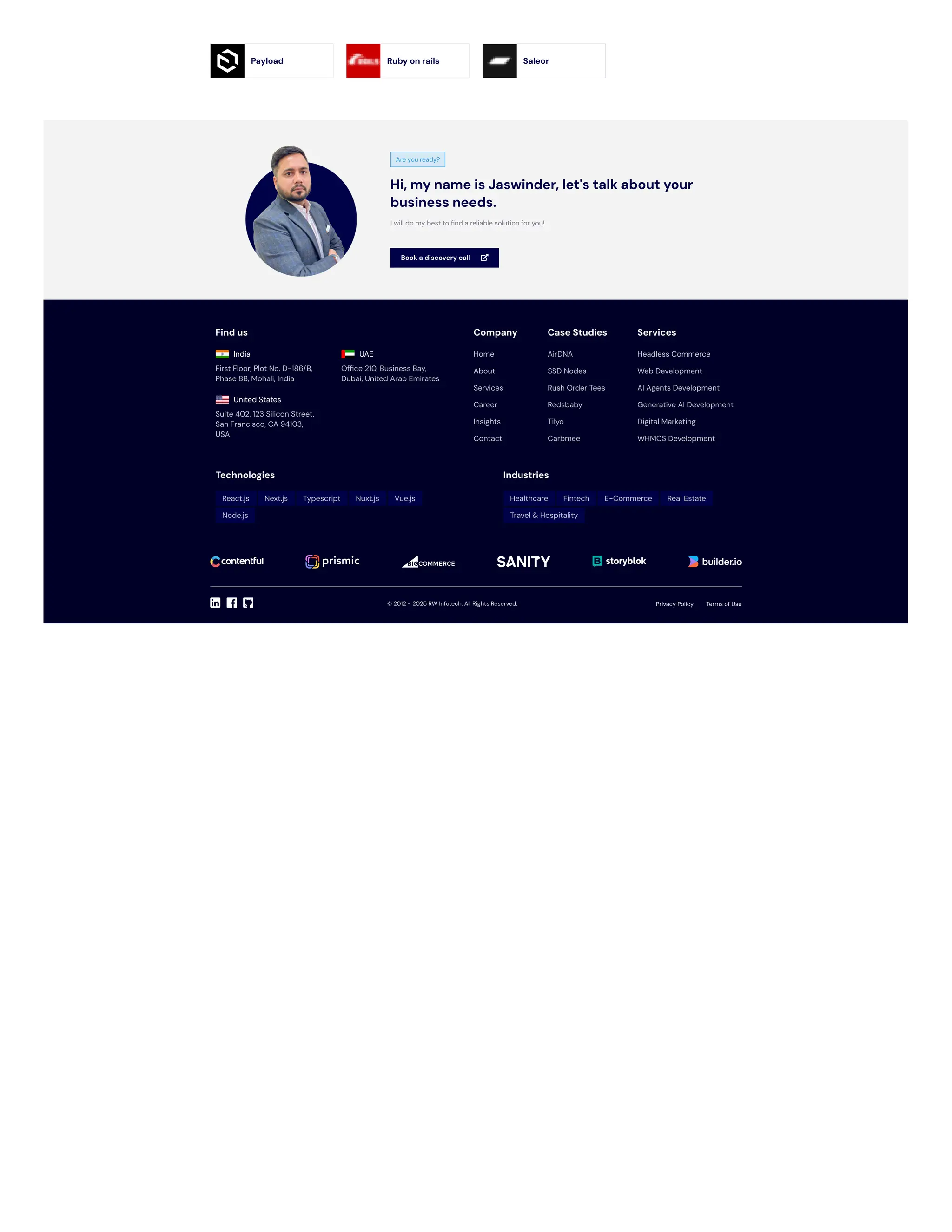 Find us
India
First Floor, Plot No. D-186/B,
Phase 8B, Mohali, India
UAE
Office 210, Business Bay,
Dubai, United Arab Emirates
United States
Suite 402, 123 Silicon Street,
San Francisco, CA 94103,
USA
Company Case Studies Services
Technologies Industries
© 2012 - 2025 . All Rights Reserved.
Home
About
Services
Career
Insights
Contact
AirDNA
SSD Nodes
Rush Order Tees
Redsbaby
Tilyo
Carbmee
Headless Commerce
Web Development
AI Agents Development
Generative AI Development
Digital Marketing
WHMCS Development
React.js Next.js Typescript Nuxt.js Vue.js
Node.js
Healthcare Fintech E-Commerce Real Estate
Travel & Hospitality
RW Infotech Privacy Policy Terms of Use
Payload Ruby on rails Saleor
Are you ready?
Hi, my name is Jaswinder, let's talk about your
business needs.
I will do my best to find a reliable solution for you!
Book a discovery call 
 