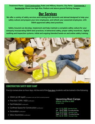 Treatment Plants - Civil Construction: Pubic and Military Airports, City Parks - Commercial /
Residential: Mixed Use High Rise, Podium and above ground Parking Garages.
                                                                     Our Services
We o er a variety of safety services and training both domestic and abroad designed to help your
safety culture and prepare your new employees, and refresh your seasoned employees, with
OSHA-approved safety best practices. 
Safety Assured can develop, implement and help maintain a complete safety culture for your
company incorporating OSHA best practices, in behavioral safety, proper safety incentives,  digital
auditing and inspection systems, initial and ongoing blended hands-on and online safety training. 
Don't let the lack of safety training contribute to the injury of one of your employees. 
CONSTRUCTION SAFETY BOOT CAMP
Five (5) consecutive 10-hour days. At the end of the ﬁve days students will be trained in the following:
OSHA 30 HR (1926) (completion card, per OSHA no testing required)
First Aid / CPR / AED (certiﬁcation)
Fall Protection (certiﬁcation)
Conﬁned Space for Construction (certiﬁcation)
Excavation (certiﬁcation)
Silica Awareness (certiﬁcation)
Upcoming Boot Camps
Atlanta, GA area in 2020
(English only)
Jun   8 -12, 2020  Monday-Friday
Jul    23-27 2020  Thursday-Monday
Aug  24-29 2020   Monday-Friday
Sept 17-21 2020   Thursday-Monday
Oct  26-30  2020   Monday-Friday
 