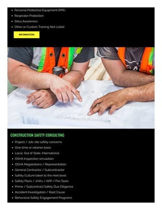 Personal Protective Equipment (PPE)
Respirator Protection
Silica Awareness
Other or Custom Training Not Listed
INFORMATION
CONSTRUCTION SAFETY CONSULTING
Project / Job-site safety concerns
One-time or retainer basis
Local, Out of State, International
OSHA Inspection simulation
OSHA Negotiations / Representation
General Contractor / Subcontractor
Safety Culture taken to the next level
Safety Plans / JHA's / APP / Pre-Tasks
Prime / Subcontract Safety Due Diligence
Accident Investigation / Root Cause
Behavioral Safety Engagement Programs
 