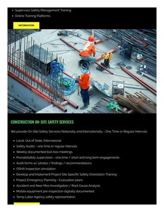 Supervisor Safety Management Training
Online Training Platforms
INFORMATION
CONSTRUCTION ON-SITE SAFETY SERVICES
We provide On-Site Safety Services Nationally and Internationally - One Time or Regular Intervals
Local, Out of State, International
Safety Audits - one time or regular intervals
Weekly documented tool-box meetings
ProvideSafety supervision - one time / short and long term engagements
Audit forms w/ photos / ﬁndings / recommendations
OSHA Inspection simulation
Develop and Implement Project Site Speciﬁc Safety Orientation Training
Project Emergency Planning - Evacuation plans
Accident and Near Miss Investigation / Root Cause Analysis
Mobile equipment pre-inspection digitally documented
Temp Labor Agency safety representation 
 