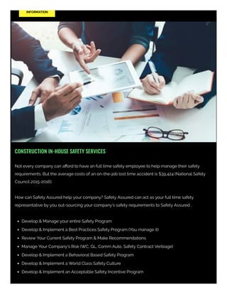 INFORMATION
CONSTRUCTION IN-HOUSE SAFETY SERVICES
Not every company can aﬀord to have an full time safety employee to help manage their safety
requirements. But the average costs of an on-the-job lost time accident is $39,424 (National Safety
Council 2015-2016). 
How can Safety Assured help your company? Safety Assured can act as your full time safety
representative by you out-sourcing your company's safety requirements to Safety Assured . 
Develop & Manage your entire Safety Program
Develop & Implement a Best Practices Safety Program (You manage it)
Review Your Current Safety Program & Make Recommendations
Manage Your Company's Risk (WC, GL, Comm Auto, Safety Contract Verbiage)
Develop & Implement a Behavioral Based Safety Program
Develop & Implement a World Class Safety Culture
Develop & Implement an Acceptable Safety Incentive Program
 