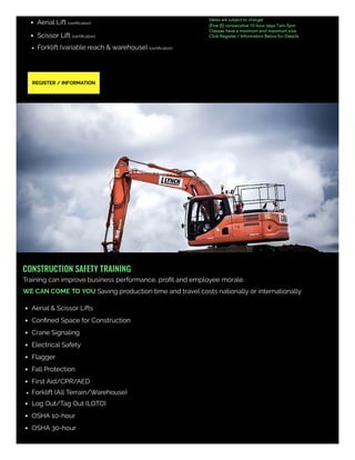 Aerial Lift (certiﬁcation)
Scissor Lift (certiﬁcation)
Forklift (variable reach & warehouse) (certiﬁcation)
(dates are subject to change)
(Five (5) consecutive 10 hour days 7am-5pm
Classes have a minimum and maximum size
Click Register / Information Below for Details
REGISTER / INFORMATION
CONSTRUCTION SAFETY TRAINING
Training can improve business performance, proﬁt and employee morale.
WE CAN COME TO YOU Saving production time and travel costs nationally or internationally  
Aerial & Scissor Lifts
Conﬁned Space for Construction
Crane Signaling
Electrical Safety
Flagger
Fall Protection
First Aid/CPR/AED
Forklift (All Terrain/Warehouse)
Log Out/Tag Out (LOTO)
OSHA 10-hour
OSHA 30-hour
 