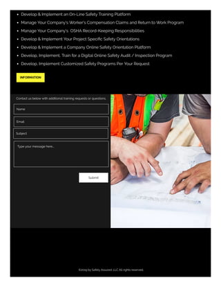 ©2019 by Safety Assured. LLC All rights reserved.
Develop & Implement an On-Line Safety Training Platform
Manage Your Company's Worker's Compensation Claims and Return to Work Program
Manage Your Company's  OSHA Record-Keeping Responsibilities 
Develop & Implement Your Project Speciﬁc Safety Orientations
Develop & Implement a Company Online Safety Orientation Platform
Develop, Implement, Train for a Digital Online Safety Audit / Inspection Program
Develop, Implement Customized Safety Programs Per Your Request
INFORMATION
Contact us below with additional training requests or questions.
Name
Email
Subject
Submit
Type your message here...
 
