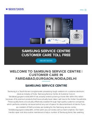 ☎ 18005726515
SAMSUNG SERVICE CENTRE
Samsung is a South Korean conglomerate possessing tough existence in customer electronic
devices industry of India. Samsung Service Centre & Customer Care in
faridabad,gurgaon,noida,delhi It has actually ended up being a home title within this nation
because of its premium products that have actually been taken well due to the Indian households.
These quality items are actually effectively assisted through high quality customer companies
which performs certainly not leave behind any sort of space for discontentment of clients. If you
are resident of Delhi and also are looking for the Samsung service centre
faridabad,gurgaon,noida,delhi, at that point you can easily call our team anytime. Our team
handle repair and also routine maintenance help a number of Samsung items, like washing
WELCOME TO SAMSUNG SERVICE CENTRE |
CUSTOMER CARE IN
FARIDABAD,GURGAON,NOIDA,DELHI
SAMSUNG SERVICE CENTRE
CUSTOMER CARE TOLL FREE
18005726515
MENU
 