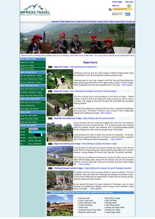 Home page        Site map

                                                                                                                     With us



                                                                                                                     Search for...


                                         Impress Travel | Sapa tours | Sapa travel information | Sapa hotels | Sapa restaurants | Contact us




                                                                        




 Vietnam tours       Halong tours   Hanoi tours   Cuc Phuong - Ninh Binh tours    Mai Chau - Pu Luong tours      Ba Be tours    Dien Bien tours
Sapa classic tours                                                                       

Sapa tour 2 days                                                               Sapa tours
Sapa tour 3 days
                                           Sapa tour 2 days - Light trekking around Sapa town
Sapa tour 4 days
Sapa market tours                                                  Trekking to Cat Cat and Sin Chai villages of Black H’Mong tribe. Enjoy
Bac Ha market tour 3 days                                          the waterfall in Cat Cat and beautiful scenery along the way.

Can Cau market tour 3 days                         
                                                                   Trekking down to Lao Chai village to visit the Tay and Dzay tribes then
Coc Ly maket tour 3 days                                           keep going along the bottom of the Sapa valley to get to Ta Van village,
Sapa adventure tours                                               which supposed to be the most beautiful one in the area....More details»

Sapa hard treking tour 4 days
                                           Sapa tour 3 days - Easy trekking and homestay with ethnic mimority people
Climbing Fansipan 4 days
Sapa mountain biking tours
                                                                   This tour brings you to a picturesque in the North of Sapa - Taphin
Sapa travel information                                            village, where is within an awesome valley around by row on row of
                                                                   mountain, this village is alive with the daily life of the Red Dao and Black
Sapa general information
                                                                   Hmong people.
Sapa sightseeing                                   

More Sapa information                                              The Red Dao people are distinguished by their impressive headdress
                                                                   and costumes. The Black H’mong is very unique in their indigo-dyed
Sapa hotels
                                                                   clothes and traditional brocade...More details»
Sapa four star hotels
Sapa three star hotels                     Sapa Bac Ha market tour 3 days - Easy trekking, Bac Ha colorful market

Sapa two star hotels                                               Every Sunday, Bac Ha hosts the biggest fair near the mountainous
Travel consultants                                                 highlands and the Chinese border. It is a trading centre and meeting
                                                                   place for couples, friends, and relatives, and it is a typical weekly activity
Yahoo
                                                                   for the H’Mong and other minority groups living in the locality.
Skype                                              

Email                                                              Local products for sale or barter are carried on horseback.  At the fair,
Phone     844-37346 777                                            adventurous gastronomes can try Thang Co blood porridge, a popular
                                                                   dish of the H’Mong and other local people.......More details»
Mobile    84 912 225 694
Fax       844 -37346 879                   Sapa hard trekking tour 4 days - Hard trekking to explore hill tribes in Sapa

                                                                   A combination of adventure & culture in these four days of trek, We will
                                                                   travel South of Sapa along the inspiring Muong Hoa valley and mountain
                                                                   streams, visiting villages of Hmong, Zay, Dao and Tay ethnic minorities.

                                                   
                                                                   This trek can be difficult at times but is worth the effort as you will be
                                                                   taken off the beaten path, away from the crowds, and into the unspoiled
                                                                   Vietnam. Visit and stay with a Zay and Tay family and learn about village
                                                                   life.......More details»

                                           Climbing Fansipan summit 4 days - 3 days trekking for conquer the top of Fansipan mountain

                                                                   Fansipan mountain trek provides plenty to see and absorb, from the
                                                                   scattered rocks inscribed with drawings and designs of unknown origin,
                                                                   to the French influenced hill retreat town of Sapa with its minority groups,
                                                                   beautiful villas and cherry forests.
                                                   

                                                                   As we ascend through the lower reaches of Fansipan, we will pass
                                                                   terraced rice paddies and villages of the H’mong, one of Vietnam’s many
                                                                   ethnic minorities.......More details»

                                        Sapa hotels : Sapa four star hotels, three star hotels and two star hotels


                                                                           Victoria hotel                   Binh Minh II Hotel
                                                                           Chau Long hotel                  Cat Cat Hotel
                                                                           Green Bamboo hotel               Darling Hotel
                                                                           Topas Ecolodge                   Ham Rong Hotel
                                                                           Sapa hotel                       Hoang Gia Sapa Hotel
                                                                           Auberge Dang Trung Hotel         Hoang Lien Hotel
                                                                           Bamboo Sapa Hotel                Hoian Sapa Hotel


                                        Sapa travel information : Sapa events, Sapa people and culture ....Sapa sightseeing
 