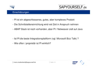 SAPYOURSELF.de
Einschätzungen


- PI ist ein abgeschlossenes, gutes, aber komplexes Produkt

- Die Schnittstelleneinrichtung wird viel Zeit in Anspruch nehmen

- ABAP Stack ist noch vorhanden, aber PI / Netweaver zielt auf Java

           Interner            Skalieren                       Aufsetzen     Integrieren
- Ist PI   die beste
           Testbetrieb Integrationsplattform             (vgl. Microsoft Bizz Talk) ?

- Wie offen / proprietär ist PI wirklich?
                                     Serverbedarf,
                                     Aufnahme                              Nach Priorität,
       Läuft bereits                 Schnittstellen                        Beraterbedarf




│ mario.moellenbeck@sapyourself.de                    │ Seite 10
                                                                                             h
 