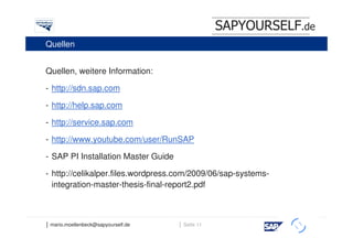 SAPYOURSELF.de
Quellen


Quellen, weitere Information:

- http://sdn.sap.com

- http://help.sap.com

- http://service.sap.com

- http://www.youtube.com/user/RunSAP

- SAP PI Installation Master Guide

- http://celikalper.files.wordpress.com/2009/06/sap-systems-
  integration-master-thesis-final-report2.pdf



│ mario.moellenbeck@sapyourself.de   │ Seite 11
                                                               h
 