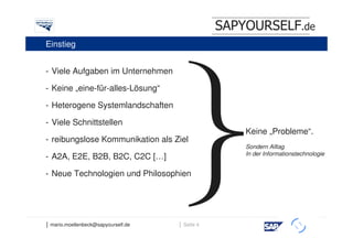 SAPYOURSELF.de
Einstieg


- Viele Aufgaben im Unternehmen

- Keine „eine-für-alles-Lösung“

- Heterogene Systemlandschaften

- Viele Schnittstellen
                                                     Keine „Probleme“.
- reibungslose Kommunikation als Ziel
                                                     Sondern Alltag
                                                     In der Informationstechnologie
- A2A, E2E, B2B, B2C, C2C […]

- Neue Technologien und Philosophien




│ mario.moellenbeck@sapyourself.de   │ Seite 4
                                                                      h
 