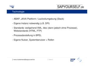 SAPYOURSELF.de
Technologie


- ABAP, JAVA Plattform / Laufzeitumgebung (Stack)

- Eigene Instanz notwendig (z.B. DPI)

- Standards: weitgehend XML, Idoc (dann jedoch ohne Prozesse),
  Webstandards (HTML, FTP)

- Prozessdarstellung in BPEL

- Eigene Nutzer, Systembenutzer + Rollen




│ mario.moellenbeck@sapyourself.de   │ Seite 6
                                                             h
 