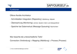 SAPYOURSELF.de
Funktionen


Offene flexible Architektur

- Schnittstellen Integration (Repository) Abbildung, Adpater

- Überwachung (Monitoring) zentral, System intern und übergreifend

- Speicher bei Datenverlust (Message Queueing) Nachrichten




Man beachte die unterschiedliche Tiefe!

Connection (Verbindung) < Mapping (Abbildung) < Process (Prozess)



│ mario.moellenbeck@sapyourself.de     │ Seite 7
                                                                     h
 