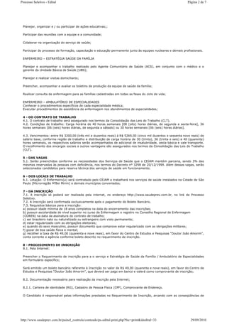 Processo Seletivo - Edital                                                                                       Página 2 de 7




 Planejar, organizar e / ou participar de ações educativas;;

 Participar das reuniões com a equipe e a comunidade;

 Colaborar na organização do serviço de saúde;

 Participar do processo de formação, capacitação e educação permanente junto às equipes nucleares e demais profissionais.

 ENFERMEIRO – ESTRATÉGIA SAÚDE DA FAMÍLIA

 Planejar e acompanhar o trabalho realizado pelo Agente Comunitário de Saúde (ACS), em conjunto com o médico e o
 gerente da Unidade Básica de Saúde (UBS);

 Planejar e realizar visitas domiciliares;

 Preencher, acompanhar e avaliar os boletins de produção da equipe de saúde da família;

 Realizar consulta de enfermagem para as famílias cadastradas em todas as fases do ciclo de vida;

 ENFERMEIRO – AMBULATÓRIO DE ESPECIALIDADES
 Conhecer o procedimentos específicos de cada especialidade médica;
 Executar procedimentos de assistência de enfermagem nos atendimentos de especialidades;

 4 - DO CONTRATO DE TRABALHO
 4.1. O contrato de trabalho será assegurado nos termos da Consolidação das Leis do Trabalho (CLT).
 4.2. Condições de trabalho: Carga horária de 40 horas semanais [08 (oito) horas diárias, de segunda a sexta-feira], 36
 horas semanais [06 (seis) horas diárias, de segunda a sábado] ou 30 horas semanais [06 (seis) horas diárias].

 4.3. Vencimentos: entre R$ 3200,00 (três mil e duzentos reais) à R$ 5269,00 (cinco mil duzentos e sessenta nove reais) de
 salário base, conforme região de trabalho e distribuição de carga horária de 30 (trinta), 36 (trinta e seis) e 40 (quarenta)
 horas semanais, os respectivos salários serão acompanhados de adicional de insalubridade, cesta básica e vale transporte.
 O recolhimento dos encargos sociais e outras vantagens são assegurados nos termos da Consolidação das Leis do Trabalho
 (CLT).

 5 - DAS VAGAS
 5.1. Serão preenchidas conforme as necessidades dos Serviços de Saúde que o CEJAM mantém parceria, sendo 3% das
 mesmas reservadas às pessoas com deficiência, nos termos do Decreto nº 3298 de 20/12/1999. Além dessas vagas, serão
 selecionados candidatos para reserva técnica dos serviços de saúde em funcionamento.

 6 - DOS LOCAIS DE TRABALHO
 6.1. Lotação: O Enfermeiro(a) será contratado pelo CEJAM e trabalhará nos serviços de saúde instalados na Cidade de São
 Paulo (Microrregião M’Boi Mirim) e demais municípios conveniados.

 7 - DA INSCRIÇÃO
 7.1. A inscrição só poderá ser realizada pela internet, no endereço http://www.saudeprev.com.br, no link de Processo
 Seletivo.
 7.2. A Inscrição será confirmada exclusivamente após o pagamento do Boleto Bancário.
 7.3. Requisitos básicos para a inscrição:
 a) possuir idade mínima de 18 anos completos na data do encerramento das inscrições;
 b) possuir escolaridade de nível superior no curso de Enfermagem e registro no Conselho Regional de Enfermagem
 (COREN) na data da assinatura do contrato de trabalho;
 c) ser brasileiro nato ou naturalizado ou estrangeiro com visto permanente;
 d) estar regularizado com as obrigações eleitorais;
 e) quando do sexo masculino, possuir documento que comprove estar regularizado com as obrigações militares;
 f) gozar de boa saúde física e mental;
 g) recolher a taxa de R$ 49,00 (quarenta e nove reais), em favor do Centro de Estudos e Pesquisas “Doutor João Amorim”,
 conta corrente e agência conforme boleto descrito no requerimento de inscrição.

 8 - PROCEDIMENTO DE INSCRIÇÃO
 8.1. Pela Internet:

 Preencher o Requerimento de inscrição para a o serviço e Estratégia de Saúde da Família / Ambulatório de Especialidades
 em formulário específico;

 Será emitido um boleto bancário referente à Inscrição no valor de R$ 49,00 (quarenta e nove reais), em favor do Centro de
 Estudos e Pesquisas “Doutor João Amorim”, que deverá ser pago em banco e valerá como comprovante de inscrição;

 8.2. Documentação necessária para realização da inscrição pela Internet;

 8.2.1. Carteira de identidade (RG), Cadastro de Pessoa Física (CPF), Comprovante de Endereço.

 O Candidato é responsável pelas informações prestadas no Requerimento de Inscrição, arcando com as conseqüências de




http://www.saudeprev.com.br/painel_controle/conteudo/ps-edital-print.php?fnc=print&idedital=33                     29/09/2010
 