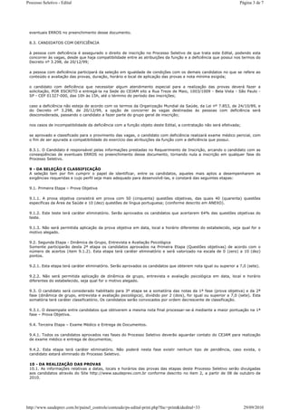 Processo Seletivo - Edital                                                                                        Página 3 de 7




 eventuais ERROS no preenchimento desse documento.

 8.3. CANDIDATOS COM DEFICIÊNCIA

 à pessoa com deficiência é assegurado o direito de inscrição no Processo Seletivo de que trata este Edital, podendo esta
 concorrer às vagas, desde que haja compatibilidade entre as atribuições da função e a deficiência que possui nos termos do
 Decreto nº 3.298, de 20/12/99;

 a pessoa com deficiência participará da seleção em igualdade de condições com os demais candidatos no que se refere ao
 conteúdo e avaliação das provas, duração, horário e local de aplicação das provas e nota mínima exigida;

 o candidato com deficiência que necessitar algum atendimento especial para a realização das provas deverá fazer a
 solicitação, POR ESCRITO e entregá-la na Sede do CEJAM sito a Rua Treze de Maio, 1003/1009 - Bela Vista - São Paulo -
 SP - CEP 01327-000, das 10h às 15h, até o término do período das inscrições;

 caso a deficiência não esteja de acordo com os termos da Organização Mundial da Saúde, da Lei nº 7.853, de 24/10/89, e
 do Decreto nº 3.298, de 20/12/99, a opção de concorrer às vagas destinadas às pessoas com deficiência será
 desconsiderada, passando o candidato a fazer parte do grupo geral de inscrição;

 nos casos de incompatibilidade da deficiência com a função objeto deste Edital, a contratação não será efetivada;

 se aprovado e classificado para o provimento das vagas, o candidato com deficiência realizará exame médico pericial, com
 o fim de ser apurada a compatibilidade do exercício das atribuições da função com a deficiência que possui.

 8.3.1. O Candidato é responsável pelas informações prestadas no Requerimento de Inscrição, arcando o candidato com as
 conseqüências de eventuais ERROS no preenchimento desse documento, tornando nula a inscrição em qualquer fase do
 Processo Seletivo.

 9 - DA SELEÇÃO E CLASSIFICAÇÃO
 A seleção tem por fim cumprir o papel de identificar, entre os candidatos, aqueles mais aptos a desempenharem as
 exigências requeridas e cujo perfil seja mais adequado para desenvolvê-las, e constará das seguintes etapas:

 9.1. Primeira Etapa – Prova Objetiva

 9.1.1. A prova objetiva consistirá em prova com 50 (cinquenta) questões objetivas, das quais 40 (quarenta) questões
 específicas da Área da Saúde e 10 (dez) questões de língua portuguesa; (conforme descrito em ANEXO).

 9.1.2. Este teste terá caráter eliminatório. Serão aprovados os candidatos que acertarem 64% das questões objetivas do
 teste.

 9.1.3. Não será permitida aplicação da prova objetiva em data, local e horário diferentes do estabelecido, seja qual for o
 motivo alegado.

 9.2. Segunda Etapa - Dinâmica de Grupo, Entrevista e Avaliação Psicológica
 Somente participarão desta 2ª etapa os candidatos aprovados na Primeira Etapa (Questões objetivas) de acordo com o
 número de acertos (item 9.1.2). Esta etapa terá caráter eliminatório e será valorizado na escala de 0 (zero) a 10 (dez)
 pontos.

 9.2.1. Esta etapa terá caráter eliminatório. Serão aprovados os candidatos que obterem nota igual ou superior a 7,0 (sete).

 9.2.2. Não será permitida aplicação de dinâmica de grupo, entrevista e avaliação psicológica em data, local e horário
 diferentes do estabelecido, seja qual for o motivo alegado.

 9.3. O candidato será considerado habilitado para 3º etapa se a somatória das notas da 1ª fase (prova objetiva) e da 2ª
 fase (dinâmica de grupo, entrevista e avaliação psicológica), dividido por 2 (dois), for igual ou superior a 7,0 (sete). Esta
 somatória terá caráter classificatório. Os candidatos serão convocados por ordem decrescente de classificação.

 9.3.1. O desempate entre candidatos que obtiverem a mesma nota final processar-se-á mediante a maior pontuação na 1ª
 fase – Prova Objetiva.

 9.4. Terceira Etapa – Exame Médico e Entrega de Documentos.

 9.4.1. Todos os candidatos aprovados nas fases do Processo Seletivo deverão aguardar contato do CEJAM para realização
 de exame médico e entrega de documentos;

 9.4.2. Esta etapa terá caráter eliminatório. Não poderá nesta fase existir nenhum tipo de pendência, caso exista, o
 candidato estará eliminado do Processo Seletivo.

 10 - DA REALIZAÇÃO DAS PROVAS
 10.1. As informações relativas a datas, locais e horários das provas das etapas deste Processo Seletivo serão divulgadas
 aos candidatos através do Site http://www.saudeprev.com.br conforme descrito no item 2, a partir de 08 de outubro de
 2010.




http://www.saudeprev.com.br/painel_controle/conteudo/ps-edital-print.php?fnc=print&idedital=33                       29/09/2010
 