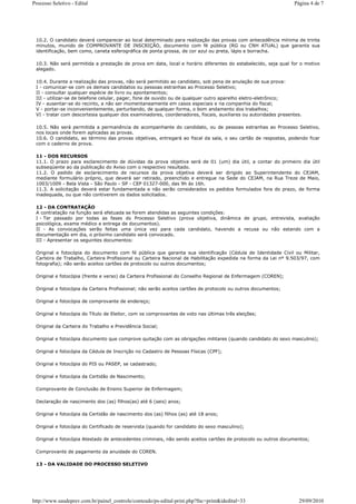 Processo Seletivo - Edital                                                                                      Página 4 de 7




 10.2. O candidato deverá comparecer ao local determinado para realização das provas com antecedência mínima de trinta
 minutos, munido de COMPROVANTE DE INSCRIÇÃO, documento com fé pública (RG ou CNH ATUAL) que garanta sua
 identificação, bem como, caneta esferográfica de ponta grossa, de cor azul ou preta, lápis e borracha.

 10.3. Não será permitida a prestação de prova em data, local e horário diferentes do estabelecido, seja qual for o motivo
 alegado.

 10.4. Durante a realização das provas, não será permitido ao candidato, sob pena de anulação de sua prova:
 I - comunicar-se com os demais candidatos ou pessoas estranhas ao Processo Seletivo;
 II - consultar qualquer espécie de livro ou apontamentos;
 III - utilizar-se de telefone celular, pager, fone de ouvido ou de qualquer outro aparelho eletro-eletrônico;
 IV - ausentar-se do recinto, a não ser momentaneamente em casos especiais e na companhia do fiscal;
 V - portar-se inconvenientemente, perturbando, de qualquer forma, o bom andamento dos trabalhos;
 VI - tratar com descortesia qualquer dos examinadores, coordenadores, fiscais, auxiliares ou autoridades presentes.

 10.5. Não será permitida a permanência de acompanhante do candidato, ou de pessoas estranhas ao Processo Seletivo,
 nos locais onde forem aplicadas as provas.
 10.6. O candidato, ao término das provas objetivas, entregará ao fiscal da sala, o seu cartão de respostas, podendo ficar
 com o caderno de prova.

 11 - DOS RECURSOS
 11.1. O prazo para esclarecimento de dúvidas da prova objetiva será de 01 (um) dia útil, a contar do primeiro dia útil
 subseqüente ao da publicação do Aviso com o respectivo resultado.
 11.2. O pedido de esclarecimento de recursos da prova objetiva deverá ser dirigido ao Superintendente do CEJAM,
 mediante formulário próprio, que deverá ser retirado, preenchido e entregue na Sede do CEJAM, na Rua Treze de Maio,
 1003/1009 - Bela Vista - São Paulo - SP - CEP 01327-000, das 9h às 16h.
 11.3. A solicitação deverá estar fundamentada e não serão considerados os pedidos formulados fora do prazo, de forma
 inadequada, ou que não contiverem os dados solicitados.

 12 - DA CONTRATAÇÃO
 A contratação na função será efetuada se forem atendidas as seguintes condições:
 I - Ter passado por todas as fases do Processo Seletivo (prova objetiva, dinâmica de grupo, entrevista, avaliação
 psicológica, exame médico e entrega de documentos).
 II - As convocações serão feitas uma única vez para cada candidato, havendo a recusa ou não estando com a
 documentação em dia, o próximo candidato será convocado.
 III - Apresentar os seguintes documentos:

 Original e fotocópia do documento com fé pública que garanta sua identificação (Cédula de Identidade Civil ou Militar,
 Carteira de Trabalho, Carteira Profissional ou Carteira Nacional de Habilitação expedida na forma da Lei nº 9.503/97, com
 fotografia); não serão aceitos cartões de protocolo ou outros documentos;

 Original e fotocópia (frente e verso) da Carteira Profissional do Conselho Regional de Enfermagem (COREN);

 Original e fotocópia da Carteira Profissional; não serão aceitos cartões de protocolo ou outros documentos;

 Original e fotocópia de comprovante de endereço;

 Original e fotocópia do Título de Eleitor, com os comprovantes de voto nas últimas três eleições;

 Original da Carteira do Trabalho e Previdência Social;

 Original e fotocópia documento que comprove quitação com as obrigações militares (quando candidato do sexo masculino);

 Original e fotocópia da Cédula de Inscrição no Cadastro de Pessoas Físicas (CPF);

 Original e fotocópia do PIS ou PASEP, se cadastrado;

 Original e fotocópia da Certidão de Nascimento;

 Comprovante de Conclusão de Ensino Superior de Enfermagem;

 Declaração de nascimento dos (as) filhos(as) até 6 (seis) anos;

 Original e fotocópia da Certidão de nascimento dos (as) filhos (as) até 18 anos;

 Original e fotocópia do Certificado de reservista (quando for candidato do sexo masculino);

 Original e fotocópia Atestado de antecedentes criminais, não sendo aceitos cartões de protocolo ou outros documentos;

 Comprovante de pagamento da anuidade do COREN.

 13 - DA VALIDADE DO PROCESSO SELETIVO




http://www.saudeprev.com.br/painel_controle/conteudo/ps-edital-print.php?fnc=print&idedital=33                    29/09/2010
 